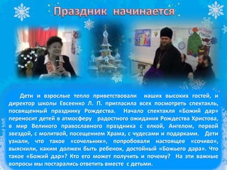 Дети и взрослые тепло приветствовали наших высоких гостей, и
директор школы Евсеенко Л. П. пригласила всех посмотреть спектакль,
посвященный празднику Рождества. Начало спектакля «Божий дар»
переносит детей в атмосферу радостного ожидания Рождества Христова,
в мир Великого православного праздника с елкой, Ангелом, первой
звездой, с молитвой, посещением Храма, с чудесами и подарками. Дети
узнали, что такое «сочельник», попробовали настоящее «сочиво»,
выяснили, каким должен быть ребенок, достойный «Божьего дара». Что
такое «Божий дар»? Кто его может получить и почему? На эти важные
вопросы мы постарались ответить вместе с детьми.
 