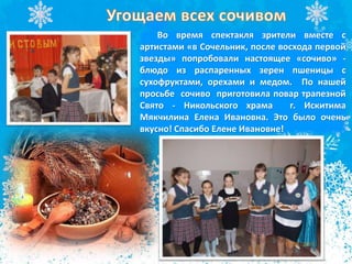 Во время спектакля зрители вместе с
артистами «в Сочельник, после восхода первой
звезды» попробовали настоящее «сочиво» -
блюдо из распаренных зерен пшеницы с
сухофруктами, орехами и медом. По нашей
просьбе сочиво приготовила повар трапезной
Свято - Никольского храма г. Искитима
Мякчилина Елена Ивановна. Это было очень
вкусно! Спасибо Елене Ивановне!
 