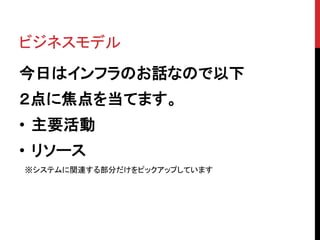 ビジネスモデル
今日はインフラのお話なので以下
２点に焦点を当てます。
• 主要活動
• リソース
※システムに関連する部分だけをピックアップしています
 