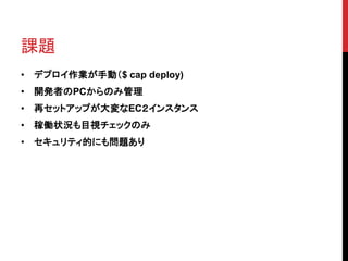 課題
• デプロイ作業が手動（$ cap deploy)
• 開発者のPCからのみ管理
• 再セットアップが大変なEC２インスタンス
• 稼働状況も目視チェックのみ
• セキュリティ的にも問題あり
 