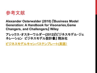 参考文献
Alexander Osterwalder (2010) 『Business Model
Generation: A Handbook for Visonaries,Game
Changers, and Challengers』 Wiley
アレックス・オスターワルダー(2012)『ビジネスモデル・ジェ
ネレーション ビジネスモデル設計書』 翔泳社
ビジネスモデルキャンパステンプレート(英語）
 