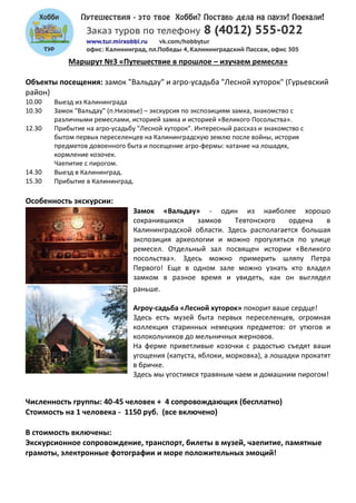 Маршрут №3 «Путешествие в прошлое – изучаем ремесла»
Объекты посещения: замок "Вальдау" и агро-усадьба "Лесной хуторок" (Гурьевский
район)
10.00 Выезд из Калининграда
10.30 Замок "Вальдау" (п.Низовье) – экскурсия по экспозициям замка, знакомство с
различными ремеслами, историей замка и историей «Великого Посольства».
12.30 Прибытие на агро-усадьбу "Лесной хуторок". Интересный рассказ и знакомство с
бытом первых переселенцев на Калининградскую землю после войны, история
предметов довоенного быта и посещение агро-фермы: катание на лошадях,
кормление козочек.
Чаепитие с пирогом.
14.30 Выезд в Калининград.
15.30 Прибытие в Калининград.
Особенность экскурсии:
Замок «Вальдау» - один из наиболее хорошо
сохранившихся замков Тевтонского ордена в
Калининградской области. Здесь располагается большая
экспозиция археологии и можно прогуляться по улице
ремесел. Отдельный зал посвящен истории «Великого
посольства». Здесь можно примерить шляпу Петра
Первого! Еще в одном зале можно узнать кто владел
замком в разное время и увидеть, как он выглядел
раньше.
Агроу-садьба «Лесной хуторок» покорит ваше сердце!
Здесь есть музей быта первых переселенцев, огромная
коллекция старинных немецких предметов: от утюгов и
колокольчиков до мельничных жерновов.
На ферме приветливые козочки с радостью съедят ваши
угощения (капуста, яблоки, морковка), а лошадки прокатят
в бричке.
Здесь мы угостимся травяным чаем и домашним пирогом!
Численность группы: 40-45 человек + 4 сопровождающих (бесплатно)
Стоимость на 1 человека - 1150 руб. (все включено)
В стоимость включены:
Экскурсионное сопровождение, транспорт, билеты в музей, чаепитие, памятные
грамоты, электронные фотографии и море положительных эмоций!
 