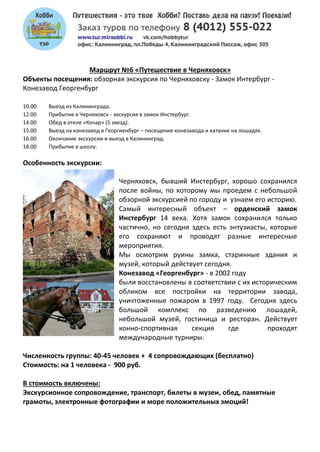 Маршрут №6 «Путешествие в Черняховск»
Объекты посещения: обзорная экскурсия по Черняховску - Замок Интербург -
Конезавод Георгенбург
10.00 Выезд из Калининграда.
12.00 Прибытие в Черняховск - экскурсия в замок Инстербург.
14.00 Обед в отеле «Кочар» (5 звезд).
15.00 Выезд на конезавод в Георгиенбург – посещение конезавода и катание на лошадях.
16.00 Окончание экскурсии и выезд в Калининград.
18.00 Прибытие в школу.
Особенность экскурсии:
Черняховск, бывший Инстербург, хорошо сохранился
после войны, по которому мы проедем с небольшой
обзорной экскурсией по городу и узнаем его историю.
Самый интересный объект – орденский замок
Инстербург 14 века. Хотя замок сохранился только
частично, но сегодня здесь есть энтузиасты, которые
его сохраняют и проводят разные интересные
мероприятия.
Мы осмотрим руины замка, старинные здания и
музей, который действует сегодня.
Конезавод «Георгенбург» - в 2002 году
были восстановлены в соответствии с их историческим
обликом все постройки на территории завода,
уничтоженные пожаром в 1997 году. Сегодня здесь
большой комплекс по разведению лошадей,
небольшой музей, гостиница и ресторан. Действует
конно-спортивная секция где проходят
международные турниры.
Численность группы: 40-45 человек + 4 сопровождающих (бесплатно)
Стоимость: на 1 человека - 900 руб.
В стоимость включены:
Экскурсионное сопровождение, транспорт, билеты в музеи, обед, памятные
грамоты, электронные фотографии и море положительных эмоций!
 