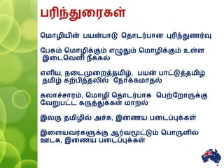 பரிந்துனரகள்
சமாழியின் பயன்பாடு சதாைர்பாை புரிந்துணர்வு
ரபசும் சமாழிக்கும் எழுதும் சமாழிக்கும் உள்ள
இனைசவளி ீக்கல்
எளிய, னைமுனைத்தமிழ், பயன் பாட்டுத்தமிழ்
தமிழ் கற்பித்தலில் ர ாக்கமாதல்
கலாச்சாரம், சமாழி சதாைர்பாக சபற்ரைாருக்கு
ரவறுபட்ை கருத்துக்கள் மாைல்
இலகு தமிழில் அச்சு, இனணய பனைப்புக்கள்
இனளயவர்களுக்கு ஆர்வமூட்டும் சபாருளில்
ஊைக, இனணய பனைப்புக்கள்
12
 