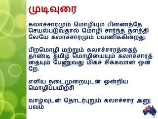 முடிவுனர
கலாச்சாரமும் சமாழியும் பினணந்ரத
சசயல்படுவதால் சமாழி சார்ந்த தளத்தி
ரலரய கலாச்சாரமும் பயணிக்கின்ைது.
பிைசமாழி மற்றும் கலாச்சாரத்னதத்
தாண்டி தமிழ் சமாழினயயும் கலாச்சாரத்
னதயும் ரபணுவது மிகச் சிக்கலாை ஒன்
ரை.
எளிய னைமுனையுைன் ஒன்ைிய
சமாழிப்பயிற்சி
வாழ்வுைன் சதாைர்புறும் கலாச்சார அனு
பவம்
15
 