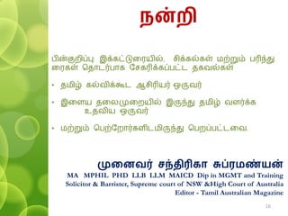 ன்ைி
ெின்குறிப்பு: இக்கட்டுவரயில், சிக்கல்கள் ைற்றும் ெரிந்து
வரகள் பதாடர்ொக தசகரிக்கப்ெட்ட தகவல்கள்
• தைிழ் கல்விக்கூட ஆசிரியர் ஒருவர்
• இவளய தவலமுவறயில் இருந்து தைிழ் வளர்க்க
உதவிய ஒருவர்
• ைற்றும் பெற்தறார்களிடைிருந்து பெறப்ெட்டவவ.
முனைவர் சந்திரிகா சுப்ரமண்யன்
MA MPHIL PHD LLB LLM MAICD Dip in MGMT and Training
Solicitor & Barrister, Supreme court of NSW &High Court of Australia
Editor - Tamil Australian Magazine
16
 