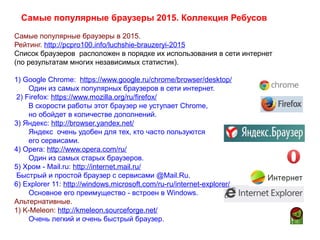Самые популярные браузеры в 2015.
Рейтинг. http://pcpro100.info/luchshie-brauzeryi-2015
Список браузеров расположен в порядке их использования в сети интернет
(по результатам многих независимых статистик).
1) Google Chrome: https://www.google.ru/chrome/browser/desktop/
Один из самых популярных браузеров в сети интернет.
2) Firefox: https://www.mozilla.org/ru/firefox/
В скорости работы этот браузер не уступает Chrome,
но обойдет в количестве дополнений.
3) Яндекс: http://browser.yandex.net/
Яндекс очень удобен для тех, кто часто пользуются
его сервисами.
4) Opera: http://www.opera.com/ru/
Один из самых старых браузеров.
5) Хром - Mail.ru: http://internet.mail.ru/
Быстрый и простой браузер с сервисами @Mail.Ru.
6) Explorer 11: http://windows.microsoft.com/ru-ru/internet-explorer/
Основное его преимущество - встроен в Windows.
Альтернативные.
1) K-Meleon: http://kmeleon.sourceforge.net/
Очень легкий и очень быстрый браузер.
Самые популярные браузеры 2015. Коллекция Ребусов
 