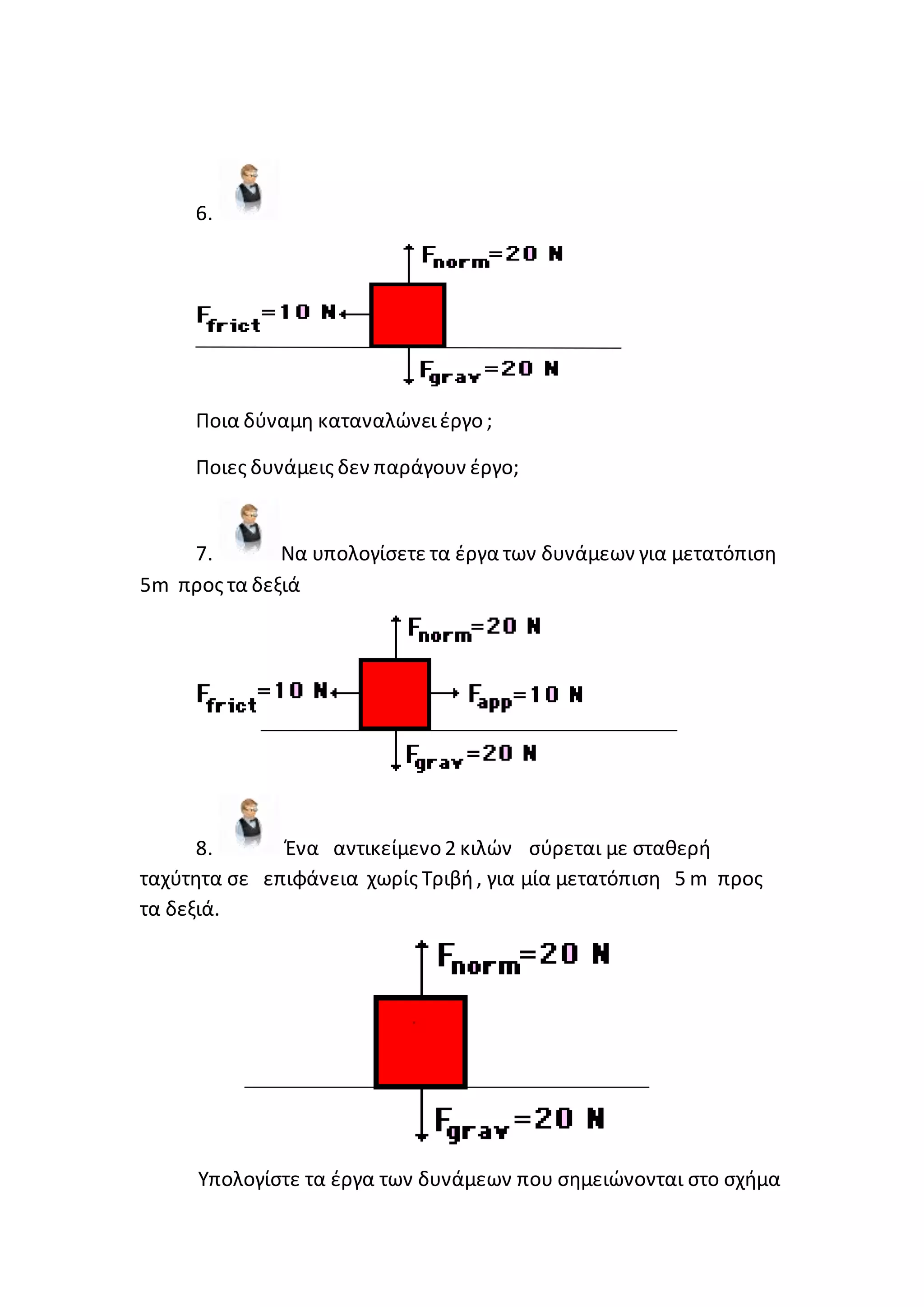 6.
Ποια δύναμη καταναλώνειέργο ;
Ποιες δυνάμεις δεν παράγουν έργο;
7. Να υπολογίσετε τα έργα των δυνάμεων για μετατόπιση
5m προς τα δεξιά
8. Ένα αντικείμενο 2 κιλών σύρεται με σταθερή
ταχύτητα σε επιφάνεια χωρίς Τριβή, για μία μετατόπιση 5 m προς
τα δεξιά.
Υπολογίστε τα έργα των δυνάμεων που σημειώνονται στο σχήμα
 