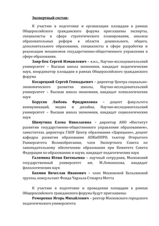 Экспертный состав:
К участию в подготовке и организации площадки в рамках
Общероссийского гражданского форума приглашены эксперты,
специалисты в сфере стратегического планирования, анализа
образовательных реформ в области дошкольного, общего,
дополнительного образования, специалисты в сфере разработки и
реализации механизмов государственно-общественного управления в
сфере образования.
Заир-Бек Сергей Измаилович – в.н.с., Научно-исследовательский
университет – Высшая школа экономики, кандидат педагогических
наук, координатор площадки в рамках Общероссийского гражданского
форума
Косарецкий Сергей Геннадьевич – директор Центра социально-
экономического развития школы, Научно-исследовательский
университет – Высшая школа экономики, кандидат психологических
наук
Борусяк Любовь Фридриховна – доцент факультета
коммуникаций, медиа и дизайна, Научно-исследовательский
университет – Высшая школа экономики, кандидат социологических
наук
Шимутина Елена Николаевна – директор АНО «Институт
развития государственно-общественного управления образованием»,
заместитель директора ГАОУ Центр образования «Царицыно», доцент
кафедры развития образования АПКиППРО, тьютор Открытого
Университета Великобритании, член Экспертного Совета по
законодательному обеспечению образования при Комитете Совета
Федерации по образованию и науке, кандидат педагогических наук
Галямина Юлия Евгеньевна – научный сотрудник, Московский
государственный университет им. М.Ломоносова, кандидат
филологических наук
Бахмин Вячеслав Иванович – член Московской Хельсинской
группы, консультант Фонда Чарльза Стюарта Мотта
К участию в подготовке и проведении площадки в рамках
Общероссийского гражданского форума будут приглашены:
Реморенко Игорь Михайлович – ректор Московского городского
педагогического университета
 