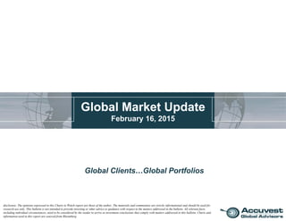 Global Market Update
February 16, 2015
Global Clients…Global Portfolios
disclosure: The opinions expressed in this Charts to Watch report are those of the author. The materials and commentary are strictly informational and should be used for
research use only. This bulletin is not intended to provide investing or other advice or guidance with respect to the matters addressed in the bulletin. All relevant facts,
including individual circumstances, need to be considered by the reader to arrive at investment conclusions that comply with matters addressed in this bulletin. Charts and
information used in this report are sourced from Bloomberg.
 