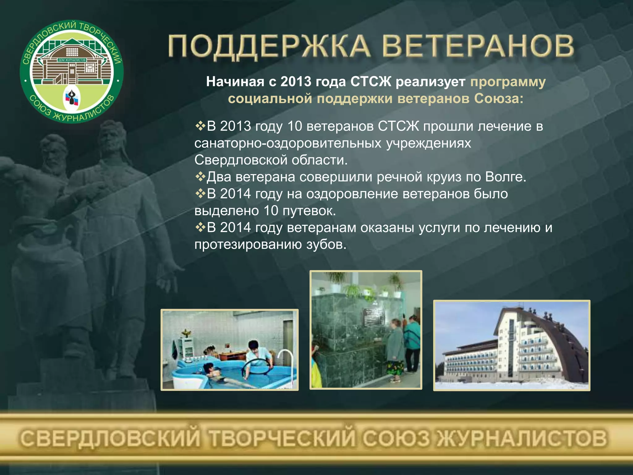 Начиная с 2013 года СТСЖ реализует программу
социальной поддержки ветеранов Союза:
В 2013 году 10 ветеранов СТСЖ прошли лечение в
санаторно-оздоровительных учреждениях
Свердловской области.
Два ветерана совершили речной круиз по Волге.
В 2014 году на оздоровление ветеранов было
выделено 10 путевок.
В 2014 году ветеранам оказаны услуги по лечению и
протезированию зубов.
 
