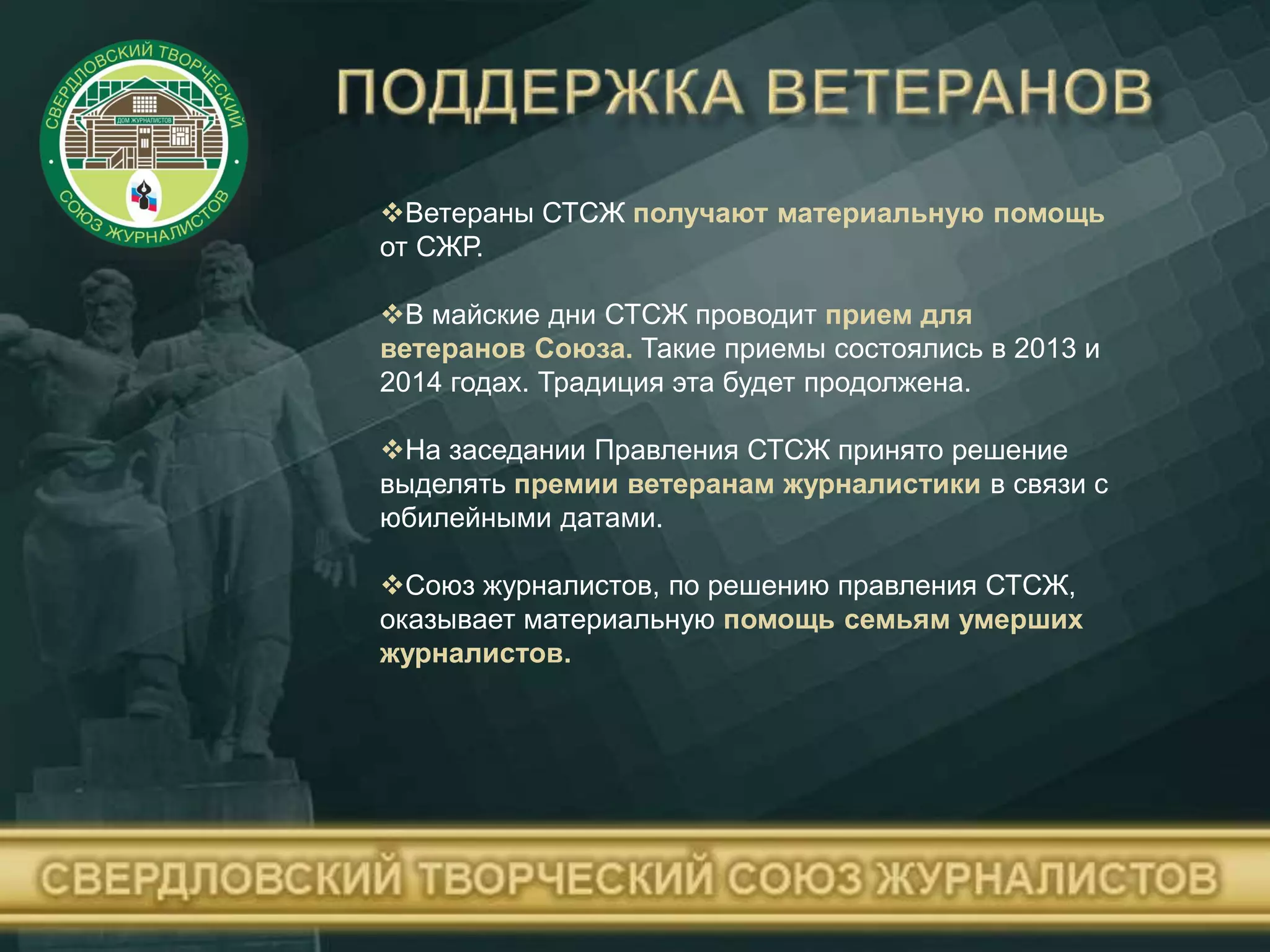 Ветераны СТСЖ получают материальную помощь
от СЖР.
В майские дни СТСЖ проводит прием для
ветеранов Союза. Такие приемы состоялись в 2013 и
2014 годах. Традиция эта будет продолжена.
На заседании Правления СТСЖ принято решение
выделять премии ветеранам журналистики в связи с
юбилейными датами.
Союз журналистов, по решению правления СТСЖ,
оказывает материальную помощь семьям умерших
журналистов.
 