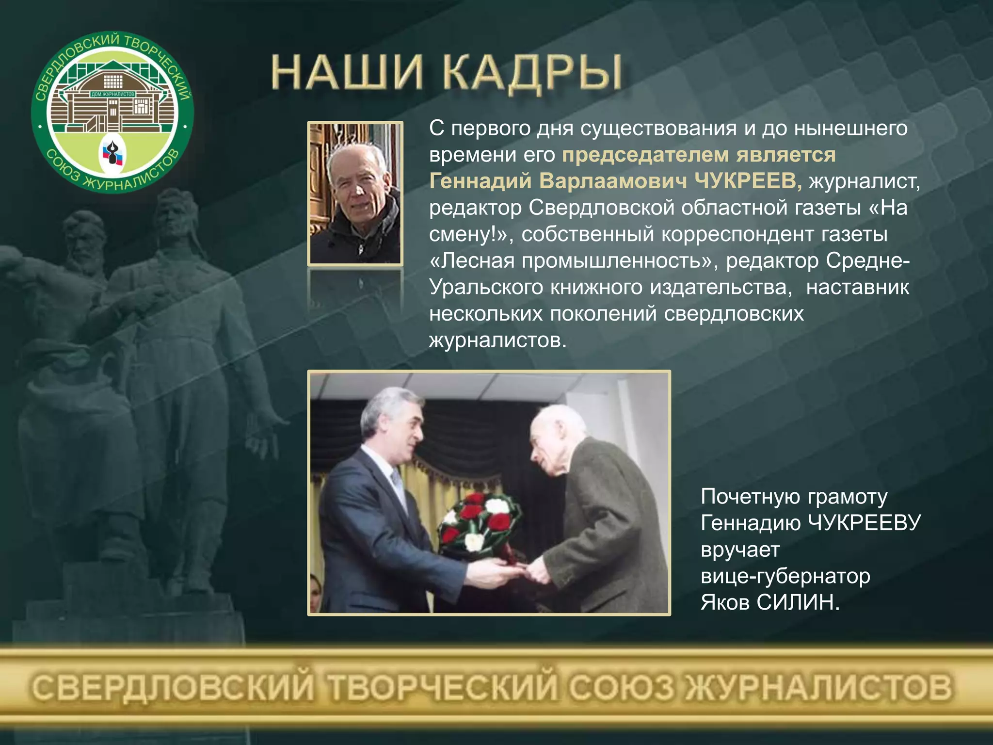 С первого дня существования и до нынешнего
времени его председателем является
Геннадий Варлаамович ЧУКРЕЕВ, журналист,
редактор Свердловской областной газеты «На
смену!», собственный корреспондент газеты
«Лесная промышленность», редактор Средне-
Уральского книжного издательства, наставник
нескольких поколений свердловских
журналистов.
Почетную грамоту
Геннадию ЧУКРЕЕВУ
вручает
вице-губернатор
Яков СИЛИН.
 