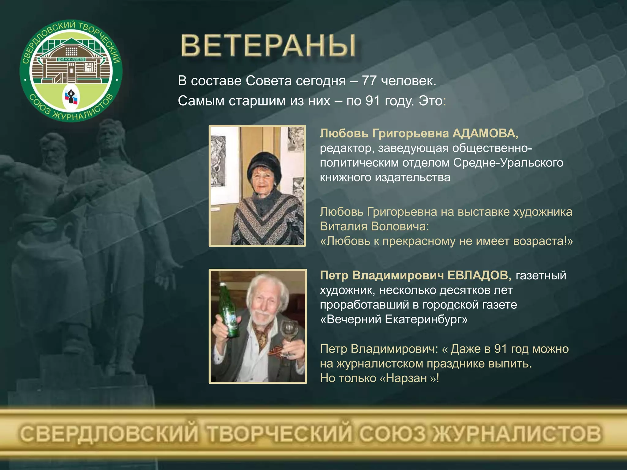 В составе Совета сегодня – 77 человек.
Самым старшим из них – по 91 году. Это:
Любовь Григорьевна АДАМОВА,
редактор, заведующая общественно-
политическим отделом Средне-Уральского
книжного издательства
Петр Владимирович: « Даже в 91 год можно
на журналистском празднике выпить.
Но только «Нарзан »!
Петр Владимирович ЕВЛАДОВ, газетный
художник, несколько десятков лет
проработавший в городской газете
«Вечерний Екатеринбург»
Любовь Григорьевна на выставке художника
Виталия Воловича:
«Любовь к прекрасному не имеет возраста!»
 