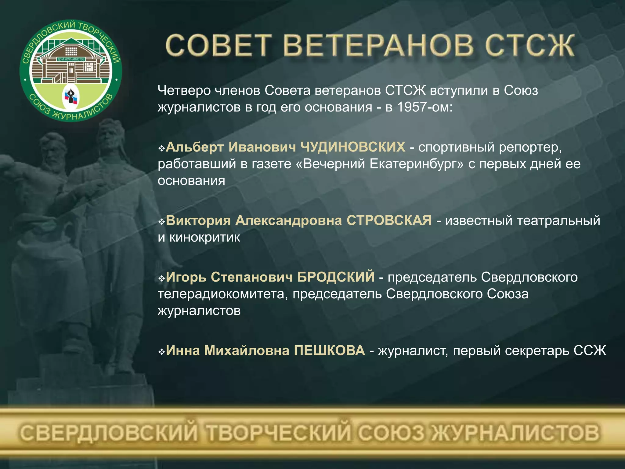 Четверо членов Совета ветеранов СТСЖ вступили в Союз
журналистов в год его основания - в 1957-ом:
Альберт Иванович ЧУДИНОВСКИХ - спортивный репортер,
работавший в газете «Вечерний Екатеринбург» с первых дней ее
основания
Виктория Александровна СТРОВСКАЯ - известный театральный
и кинокритик
Игорь Степанович БРОДСКИЙ - председатель Свердловского
телерадиокомитета, председатель Свердловского Союза
журналистов
Инна Михайловна ПЕШКОВА - журналист, первый секретарь ССЖ
 