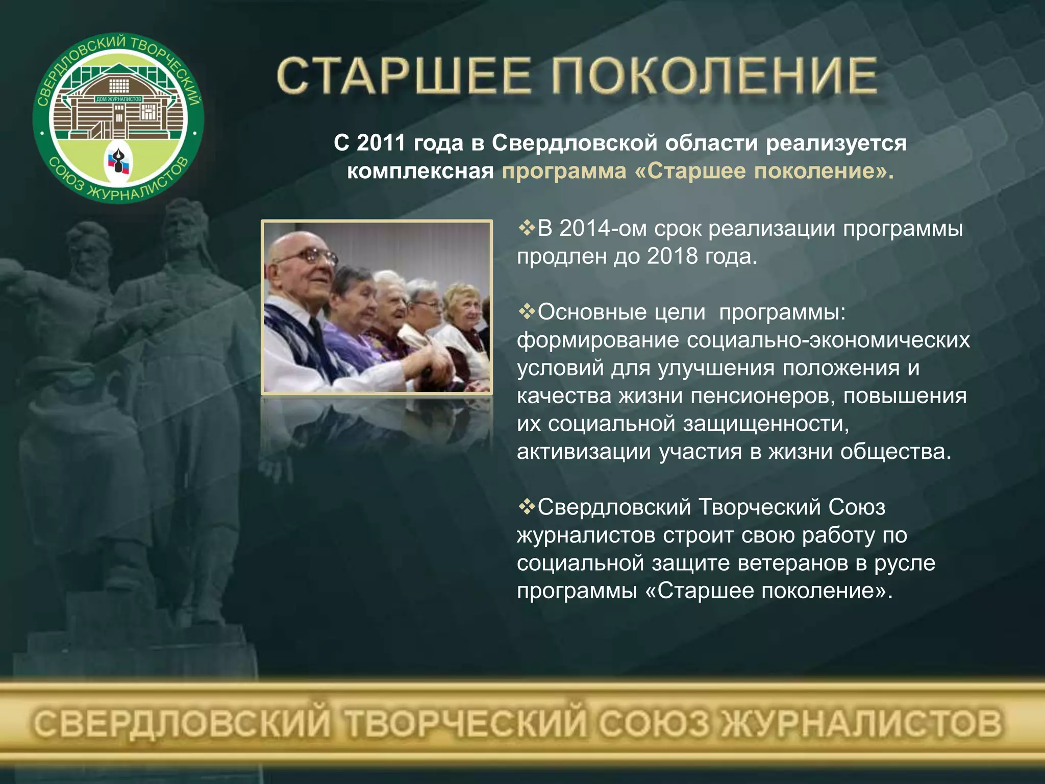 С 2011 года в Свердловской области реализуется
комплексная программа «Старшее поколение».
В 2014-ом срок реализации программы
продлен до 2018 года.
Основные цели программы:
формирование социально-экономических
условий для улучшения положения и
качества жизни пенсионеров, повышения
их социальной защищенности,
активизации участия в жизни общества.
Свердловский Творческий Союз
журналистов строит свою работу по
социальной защите ветеранов в русле
программы «Старшее поколение».
 