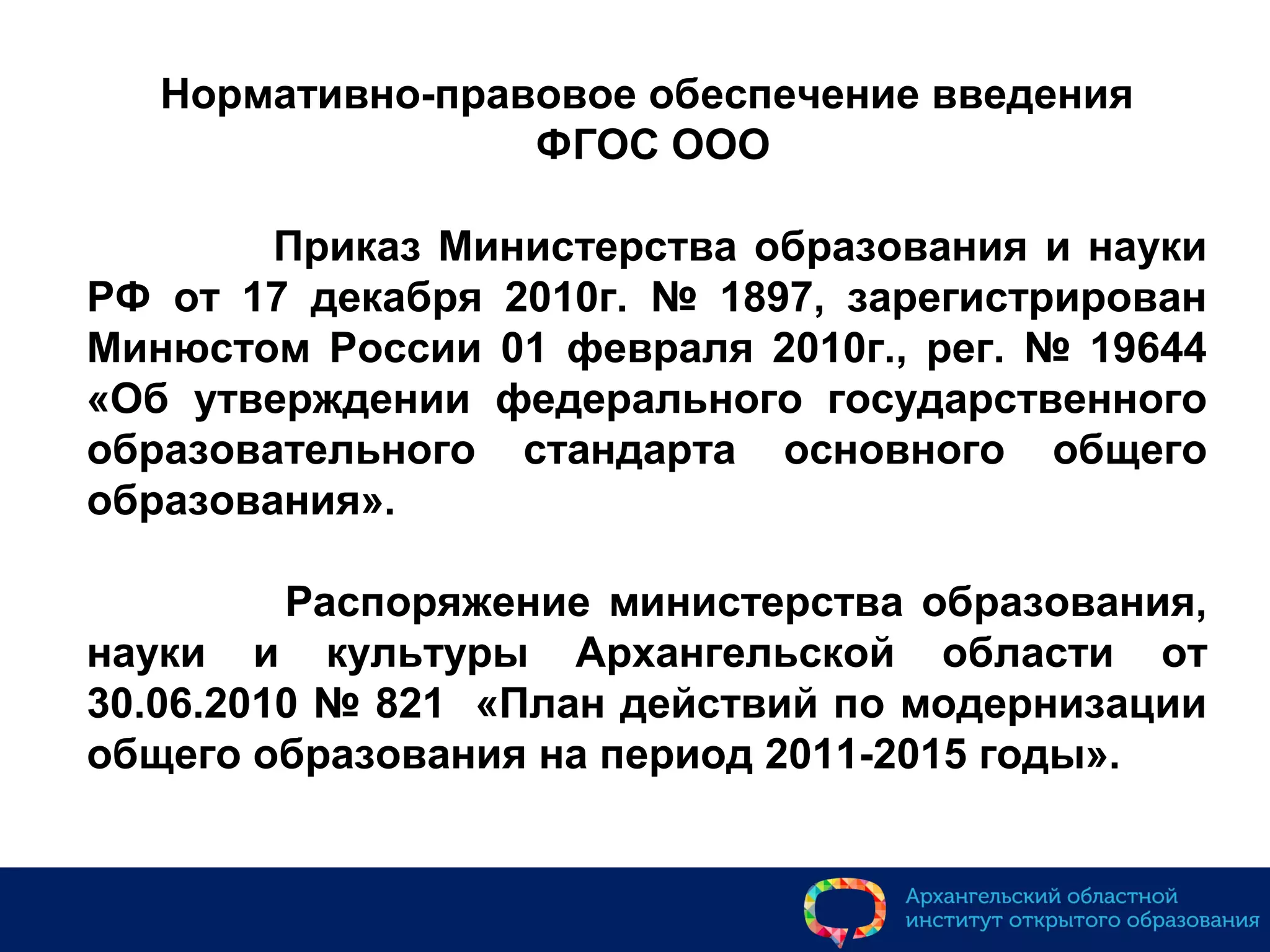 Нормативно-правовое обеспечение введения
ФГОС ООО
Приказ Министерства образования и науки
РФ от 17 декабря 2010г. № 1897, зарегистрирован
Минюстом России 01 февраля 2010г., рег. № 19644
«Об утверждении федерального государственного
образовательного стандарта основного общего
образования».
Распоряжение министерства образования,
науки и культуры Архангельской области от
30.06.2010 № 821 «План действий по модернизации
общего образования на период 2011-2015 годы».
 