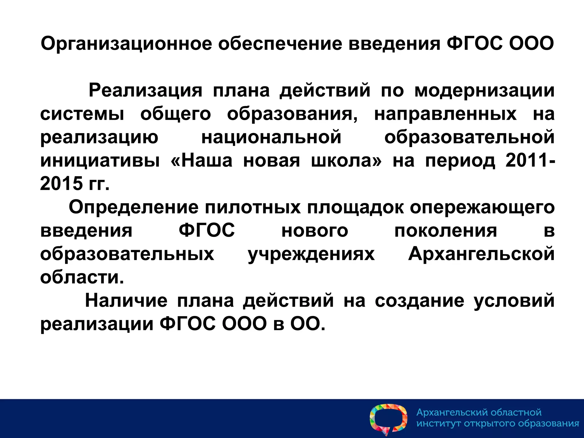 Организационное обеспечение введения ФГОС ООО
Реализация плана действий по модернизации
системы общего образования, направленных на
реализацию национальной образовательной
инициативы «Наша новая школа» на период 2011-
2015 гг.
Определение пилотных площадок опережающего
введения ФГОС нового поколения в
образовательных учреждениях Архангельской
области.
Наличие плана действий на создание условий
реализации ФГОС ООО в ОО.
 