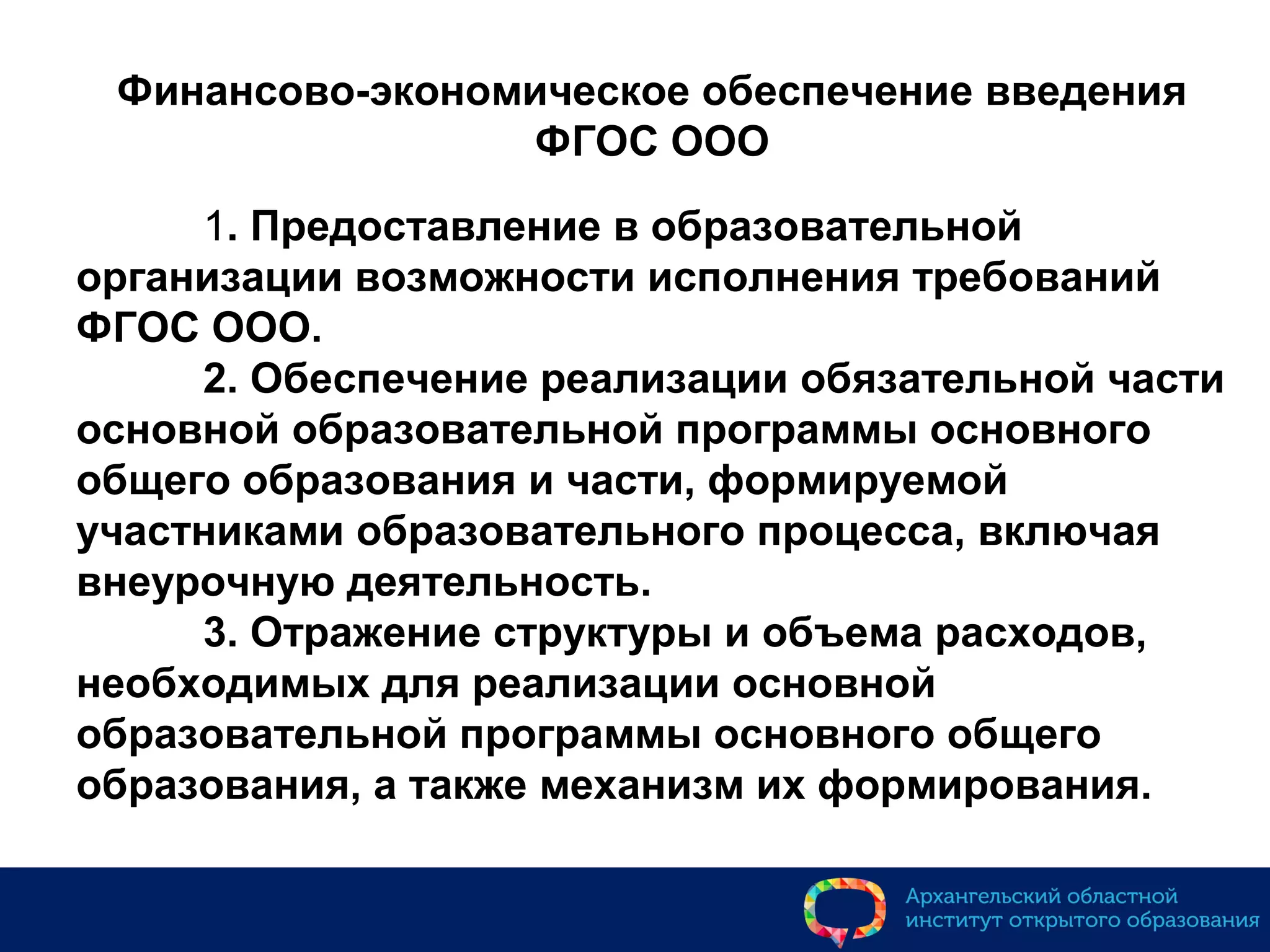 Финансово-экономическое обеспечение введения
ФГОС ООО
1. Предоставление в образовательной
организации возможности исполнения требований
ФГОС ООО.
2. Обеспечение реализации обязательной части
основной образовательной программы основного
общего образования и части, формируемой
участниками образовательного процесса, включая
внеурочную деятельность.
3. Отражение структуры и объема расходов,
необходимых для реализации основной
образовательной программы основного общего
образования, а также механизм их формирования.
 