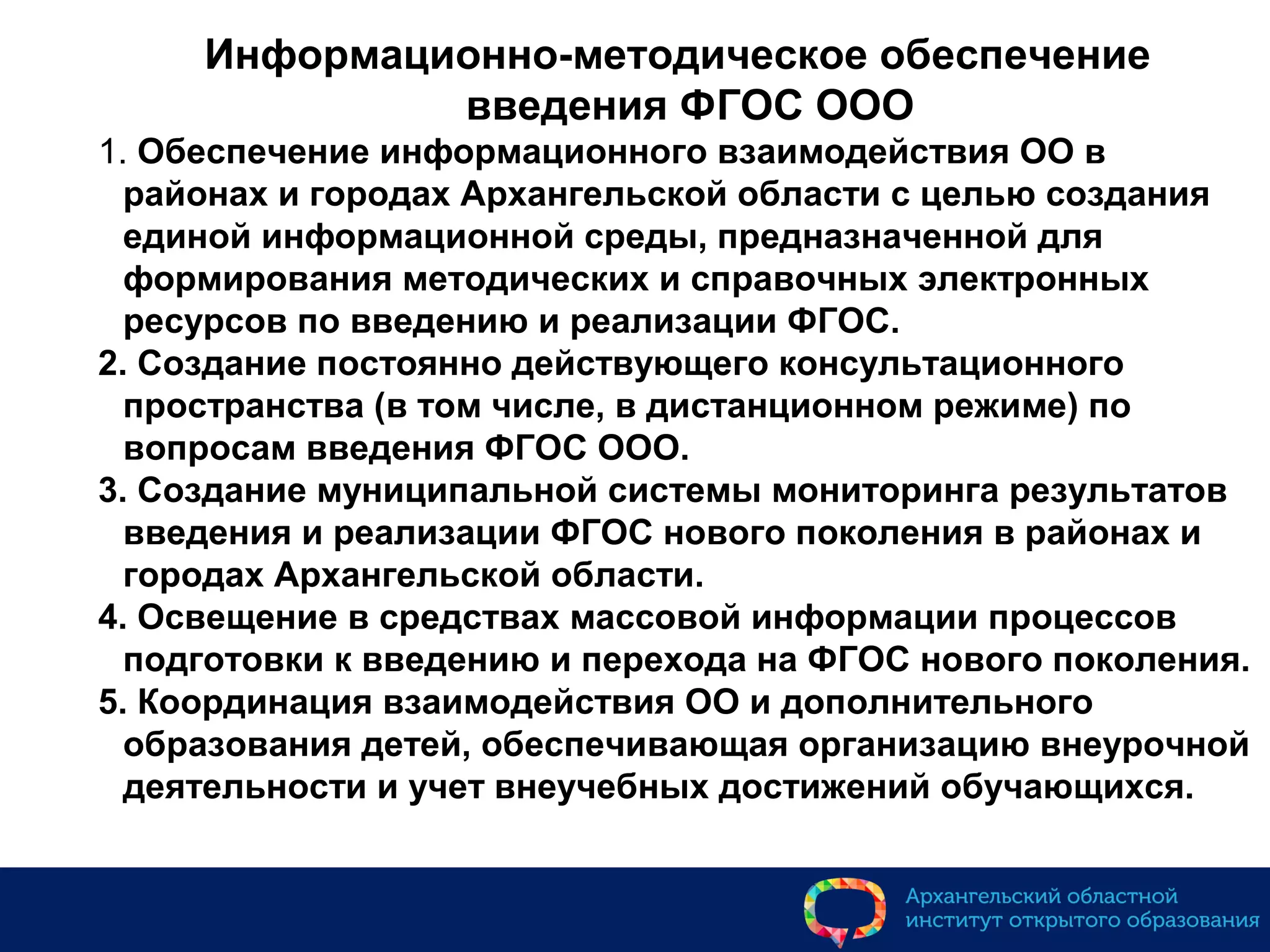 Информационно-методическое обеспечение
введения ФГОС ООО
1. Обеспечение информационного взаимодействия ОО в
районах и городах Архангельской области с целью создания
единой информационной среды, предназначенной для
формирования методических и справочных электронных
ресурсов по введению и реализации ФГОС.
2. Создание постоянно действующего консультационного
пространства (в том числе, в дистанционном режиме) по
вопросам введения ФГОС ООО.
3. Создание муниципальной системы мониторинга результатов
введения и реализации ФГОС нового поколения в районах и
городах Архангельской области.
4. Освещение в средствах массовой информации процессов
подготовки к введению и перехода на ФГОС нового поколения.
5. Координация взаимодействия ОО и дополнительного
образования детей, обеспечивающая организацию внеурочной
деятельности и учет внеучебных достижений обучающихся.
 