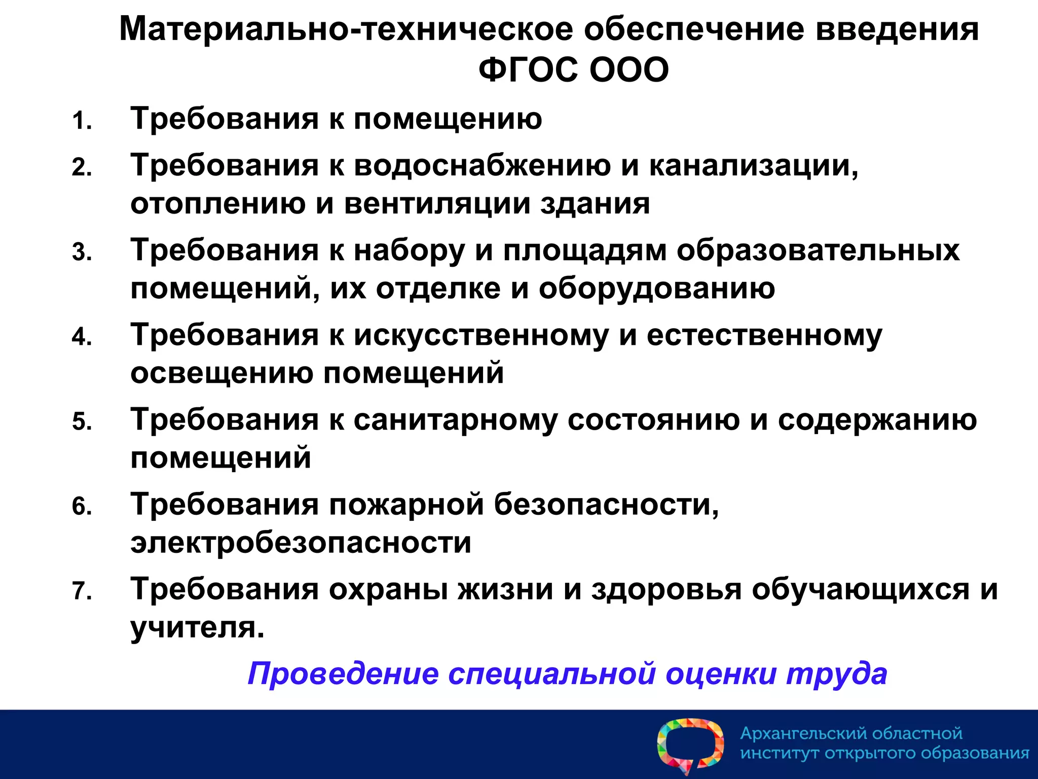 Материально-техническое обеспечение введения
ФГОС ООО
1. Требования к помещению
2. Требования к водоснабжению и канализации,
отоплению и вентиляции здания
3. Требования к набору и площадям образовательных
помещений, их отделке и оборудованию
4. Требования к искусственному и естественному
освещению помещений
5. Требования к санитарному состоянию и содержанию
помещений
6. Требования пожарной безопасности,
электробезопасности
7. Требования охраны жизни и здоровья обучающихся и
учителя.
Проведение специальной оценки труда
 