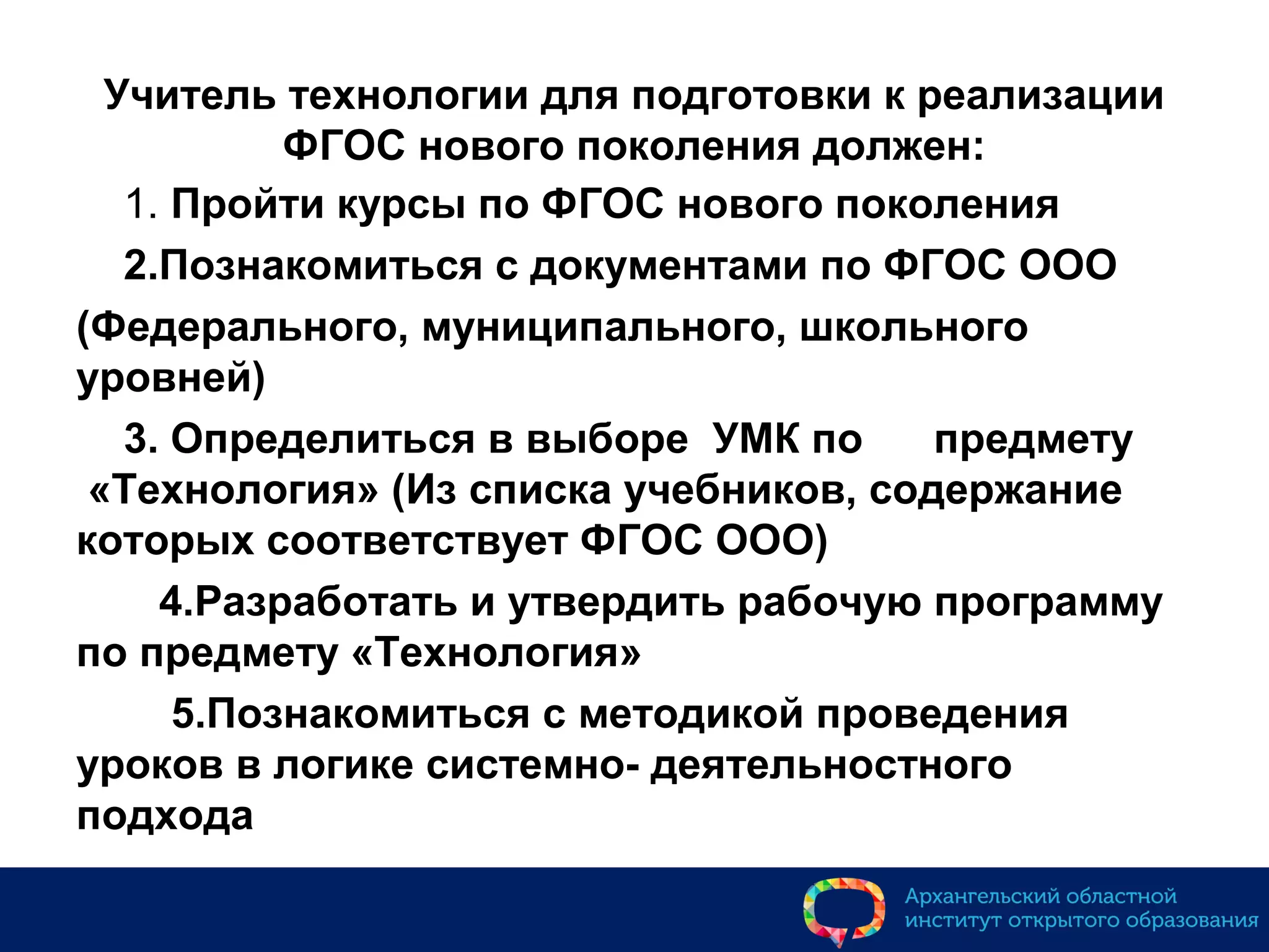 Учитель технологии для подготовки к реализации
ФГОС нового поколения должен:
1. Пройти курсы по ФГОС нового поколения
2.Познакомиться с документами по ФГОС ООО
(Федерального, муниципального, школьного
уровней)
3. Определиться в выборе УМК по предмету
«Технология» (Из списка учебников, содержание
которых соответствует ФГОС ООО)
4.Разработать и утвердить рабочую программу
по предмету «Технология»
5.Познакомиться с методикой проведения
уроков в логике системно- деятельностного
подхода
 