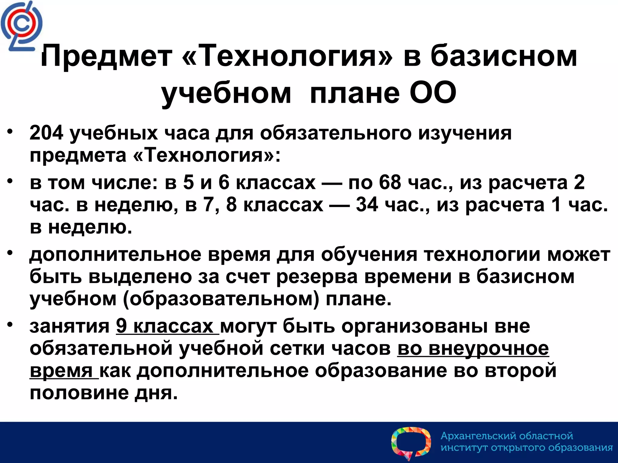 Предмет «Технология» в базисном
учебном плане ОО
• 204 учебных часа для обязательного изучения
предмета «Технология»:
• в том числе: в 5 и 6 классах — по 68 час., из расчета 2
час. в неделю, в 7, 8 классах — 34 час., из расчета 1 час.
в неделю.
• дополнительное время для обучения технологии может
быть выделено за счет резерва времени в базисном
учебном (образовательном) плане.
• занятия 9 классах могут быть организованы вне
обязательной учебной сетки часов во внеурочное
время как дополнительное образование во второй
половине дня.
 