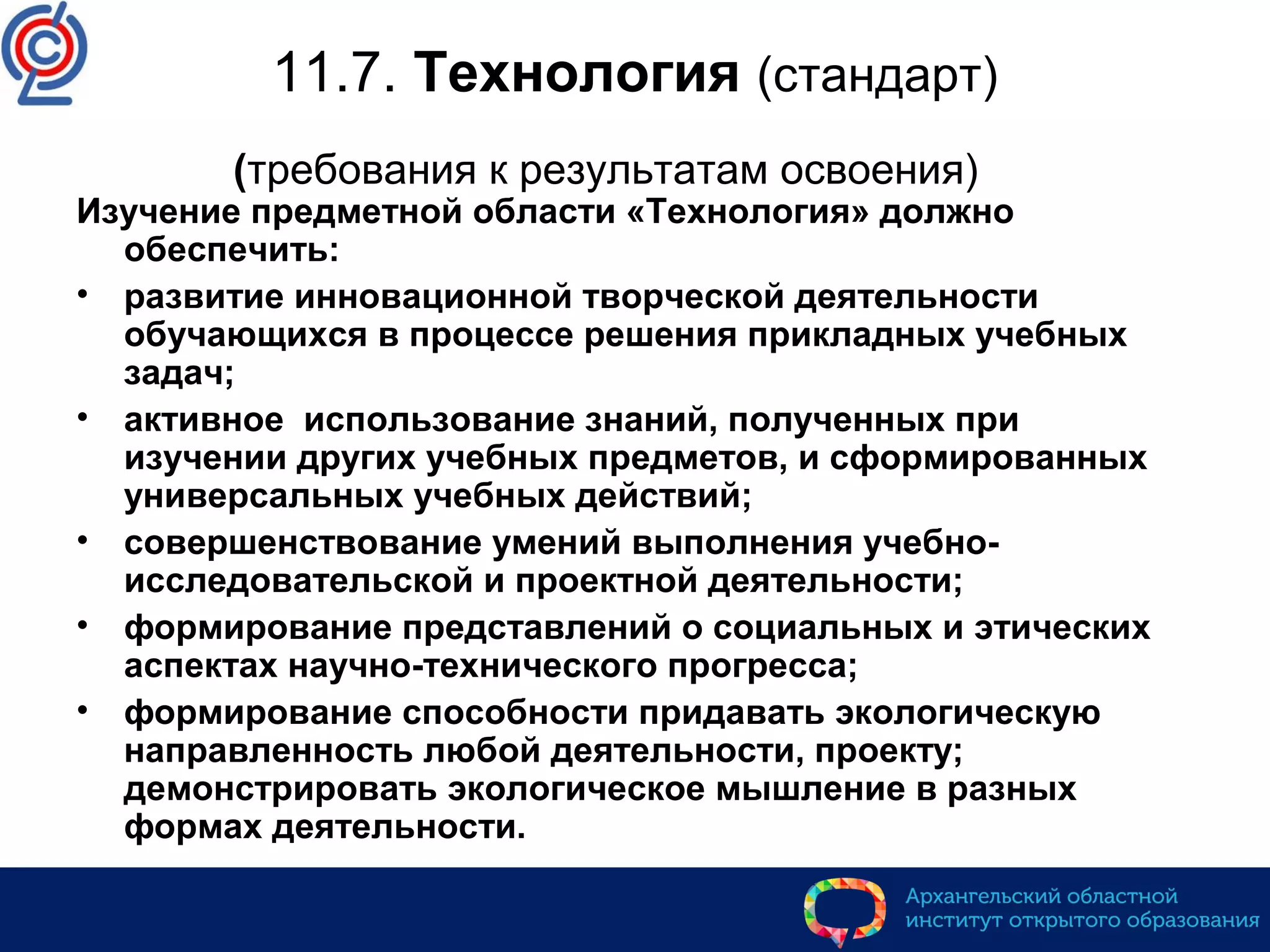 11.7. Технология (стандарт)
(требования к результатам освоения)
Изучение предметной области «Технология» должно
обеспечить:
• развитие инновационной творческой деятельности
обучающихся в процессе решения прикладных учебных
задач;
• активное использование знаний, полученных при
изучении других учебных предметов, и сформированных
универсальных учебных действий;
• совершенствование умений выполнения учебно-
исследовательской и проектной деятельности;
• формирование представлений о социальных и этических
аспектах научно-технического прогресса;
• формирование способности придавать экологическую
направленность любой деятельности, проекту;
демонстрировать экологическое мышление в разных
формах деятельности.
 
