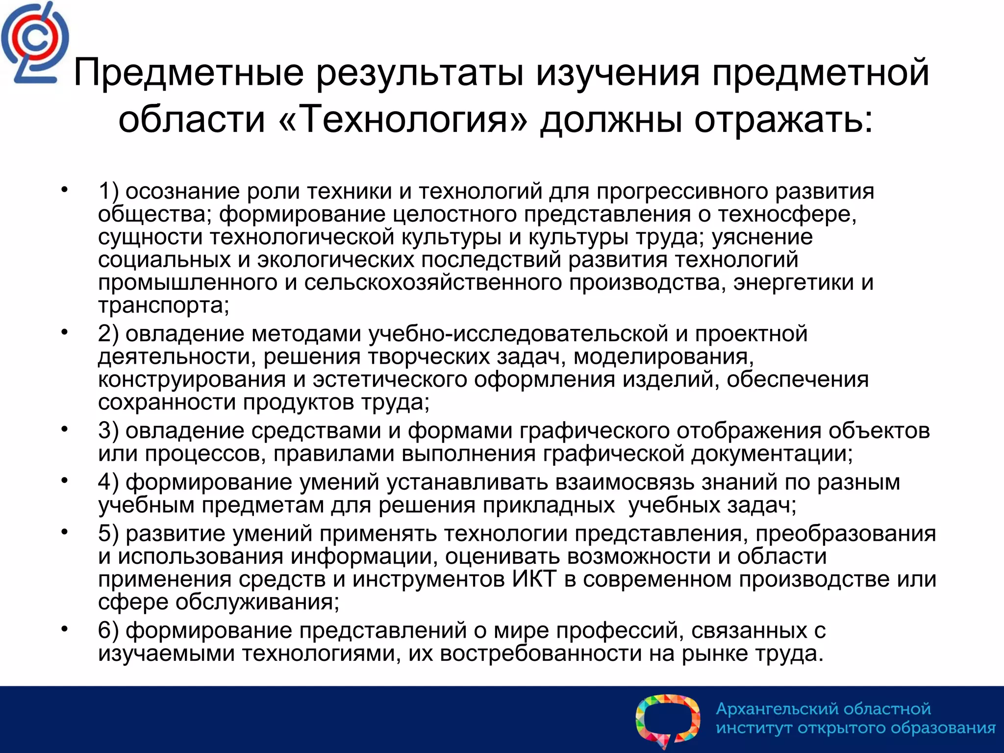 Предметные результаты изучения предметной
области «Технология» должны отражать:
• 1) осознание роли техники и технологий для прогрессивного развития
общества; формирование целостного представления о техносфере,
сущности технологической культуры и культуры труда; уяснение
социальных и экологических последствий развития технологий
промышленного и сельскохозяйственного производства, энергетики и
транспорта;
• 2) овладение методами учебно-исследовательской и проектной
деятельности, решения творческих задач, моделирования,
конструирования и эстетического оформления изделий, обеспечения
сохранности продуктов труда;
• 3) овладение средствами и формами графического отображения объектов
или процессов, правилами выполнения графической документации;
• 4) формирование умений устанавливать взаимосвязь знаний по разным
учебным предметам для решения прикладных учебных задач;
• 5) развитие умений применять технологии представления, преобразования
и использования информации, оценивать возможности и области
применения средств и инструментов ИКТ в современном производстве или
сфере обслуживания;
• 6) формирование представлений о мире профессий, связанных с
изучаемыми технологиями, их востребованности на рынке труда.
 