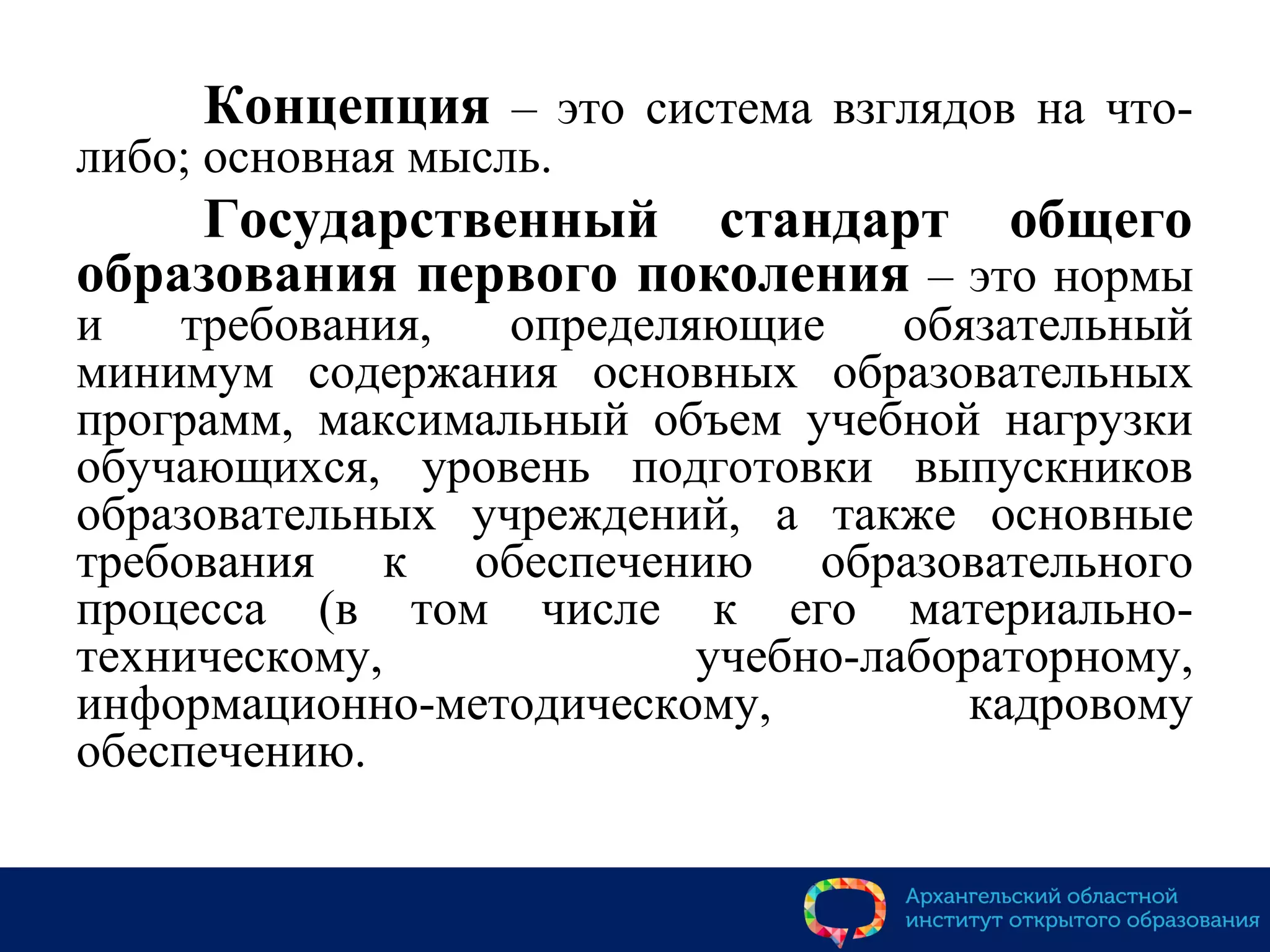 Концепция – это система взглядов на что-
либо; основная мысль.
Государственный стандарт общего
образования первого поколения – это нормы
и требования, определяющие обязательный
минимум содержания основных образовательных
программ, максимальный объем учебной нагрузки
обучающихся, уровень подготовки выпускников
образовательных учреждений, а также основные
требования к обеспечению образовательного
процесса (в том числе к его материально-
техническому, учебно-лабораторному,
информационно-методическому, кадровому
обеспечению.
 