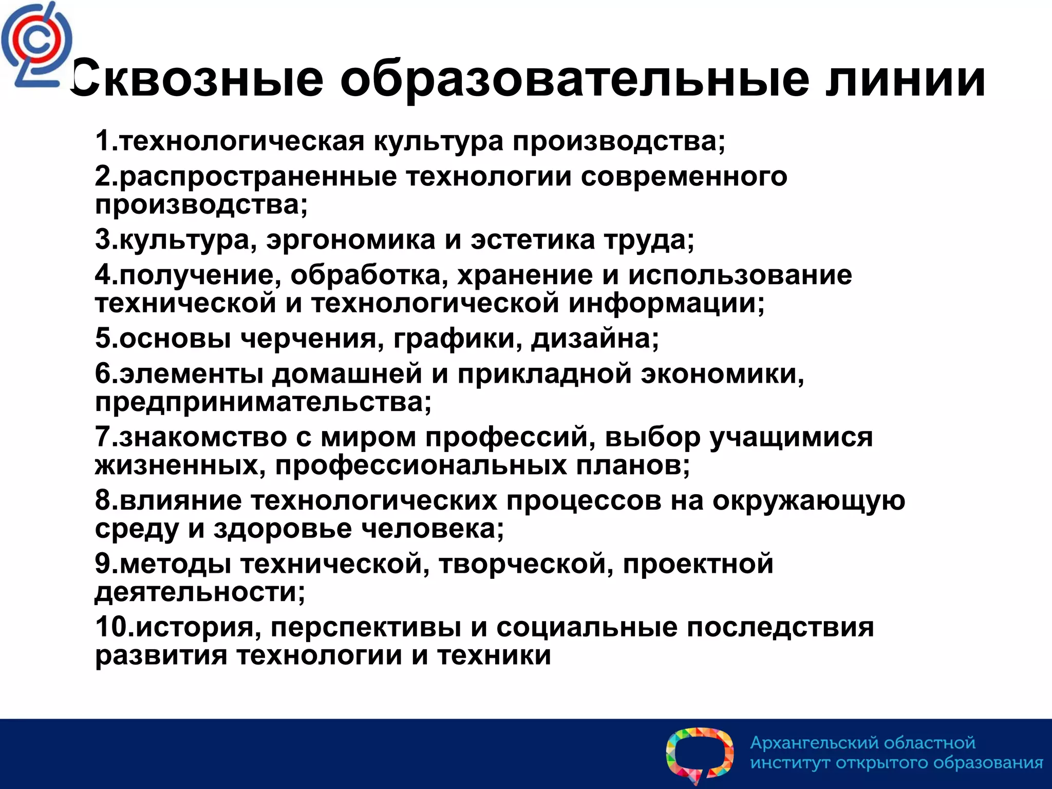 Сквозные образовательные линии
1.технологическая культура производства;
2.распространенные технологии современного
производства;
3.культура, эргономика и эстетика труда;
4.получение, обработка, хранение и использование
технической и технологической информации;
5.основы черчения, графики, дизайна;
6.элементы домашней и прикладной экономики,
предпринимательства;
7.знакомство с миром профессий, выбор учащимися
жизненных, профессиональных планов;
8.влияние технологических процессов на окружающую
среду и здоровье человека;
9.методы технической, творческой, проектной
деятельности;
10.история, перспективы и социальные последствия
развития технологии и техники
 