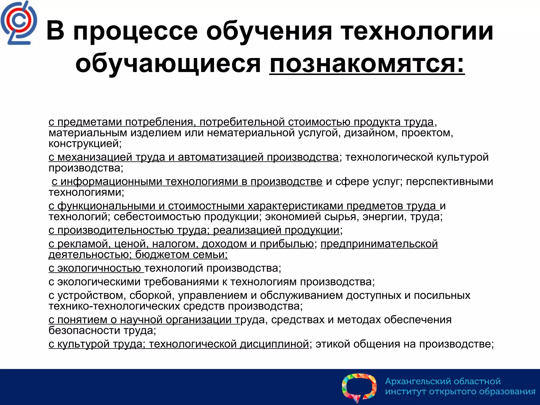 В процессе обучения технологии
обучающиеся познакомятся:
 с предметами потребления, потребительной стоимостью продукта труда,
материальным изделием или нематериальной услугой, дизайном, проектом,
конструкцией;
 с механизацией труда и автоматизацией производства; технологической культурой
производства;
 с информационными технологиями в производстве и сфере услуг; перспективными
технологиями;
 с функциональными и стоимостными характеристиками предметов труда и
технологий; себестоимостью продукции; экономией сырья, энергии, труда;
 с производительностью труда; реализацией продукции;
 с рекламой, ценой, налогом, доходом и прибылью; предпринимательской
деятельностью; бюджетом семьи;
 с экологичностью технологий производства;
 с экологическими требованиями к технологиям производства;
 с устройством, сборкой, управлением и обслуживанием доступных и посильных
технико-технологических средств производства;
 с понятием о научной организации труда, средствах и методах обеспечения
безопасности труда;
 с культурой труда; технологической дисциплиной; этикой общения на производстве;
 