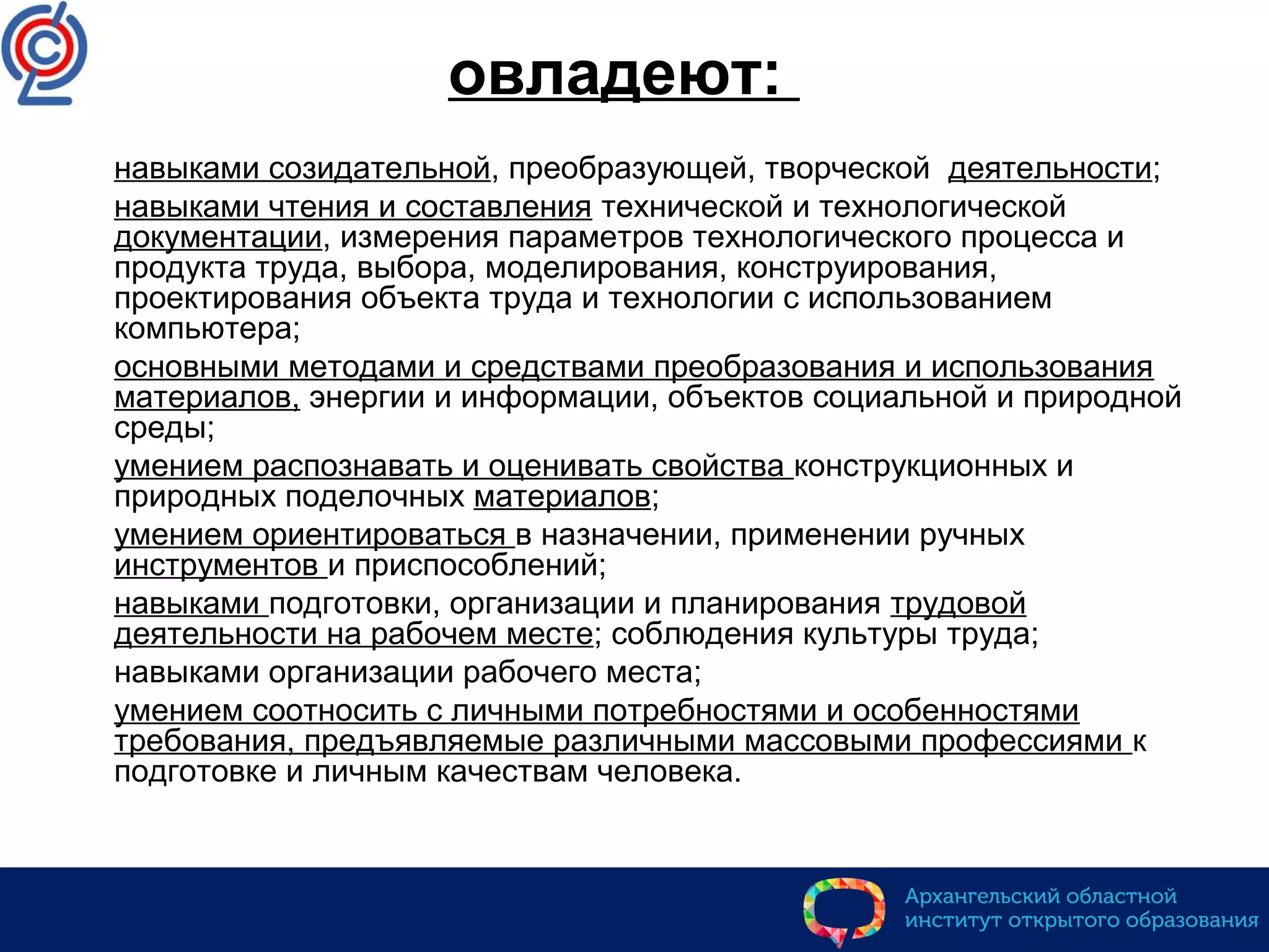 овладеют:
 навыками созидательной, преобразующей, творческой деятельности;
 навыками чтения и составления технической и технологической
документации, измерения параметров технологического процесса и
продукта труда, выбора, моделирования, конструирования,
проектирования объекта труда и технологии с использованием
компьютера;
 основными методами и средствами преобразования и использования
материалов, энергии и информации, объектов социальной и природной
среды;
 умением распознавать и оценивать свойства конструкционных и
природных поделочных материалов;
 умением ориентироваться в назначении, применении ручных
инструментов и приспособлений;
 навыками подготовки, организации и планирования трудовой
деятельности на рабочем месте; соблюдения культуры труда;
 навыками организации рабочего места;
 умением соотносить с личными потребностями и особенностями
требования, предъявляемые различными массовыми профессиями к
подготовке и личным качествам человека.
 
