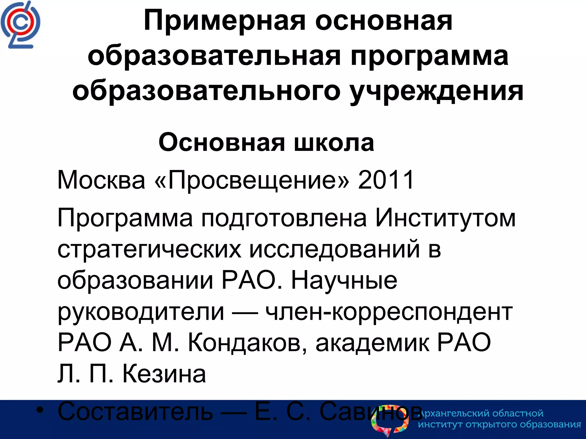 Примерная основная
образовательная программа
образовательного учреждения
Основная школа
Москва «Просвещение» 2011
Программа подготовлена Институтом
стратегических исследований в
образовании РАО. Научные
руководители — член-корреспондент
РАО А. М. Кондаков, академик РАО
Л. П. Кезина
• Составитель — Е. С. Савинов
 