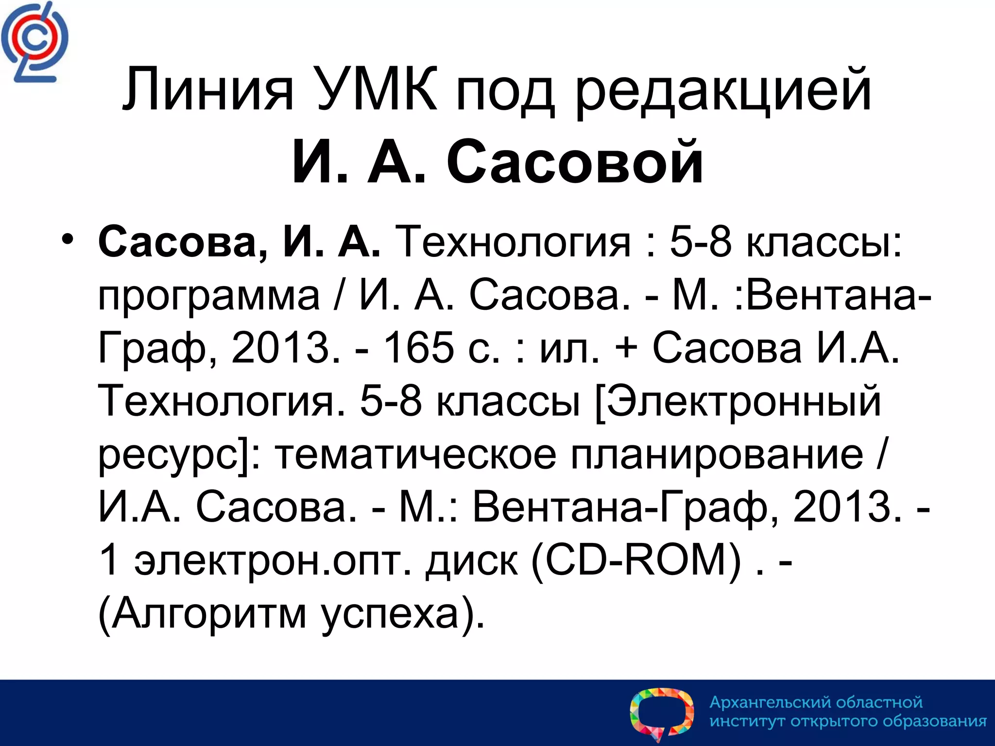 Линия УМК под редакцией
И. А. Сасовой
• Сасова, И. А. Технология : 5-8 классы:
программа / И. А. Сасова. - М. :Вентана-
Граф, 2013. - 165 с. : ил. + Сасова И.А.
Технология. 5-8 классы [Электронный
ресурс]: тематическое планирование /
И.А. Сасова. - М.: Вентана-Граф, 2013. -
1 электрон.опт. диск (CD-ROM) . -
(Алгоритм успеха).
 