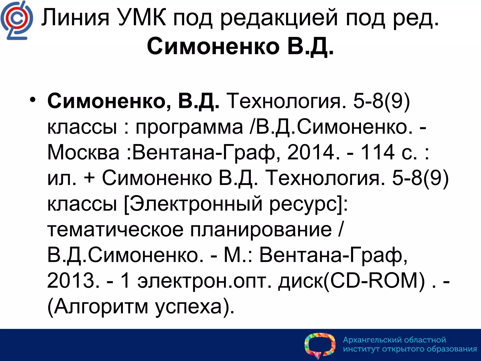 Линия УМК под редакцией под ред.
Симоненко В.Д.
• Симоненко, В.Д. Технология. 5-8(9)
классы : программа /В.Д.Симоненко. -
Москва :Вентана-Граф, 2014. - 114 с. :
ил. + Симоненко В.Д. Технология. 5-8(9)
классы [Электронный ресурс]:
тематическое планирование /
В.Д.Симоненко. - М.: Вентана-Граф,
2013. - 1 электрон.опт. диск(CD-ROM) . -
(Алгоритм успеха).
 
