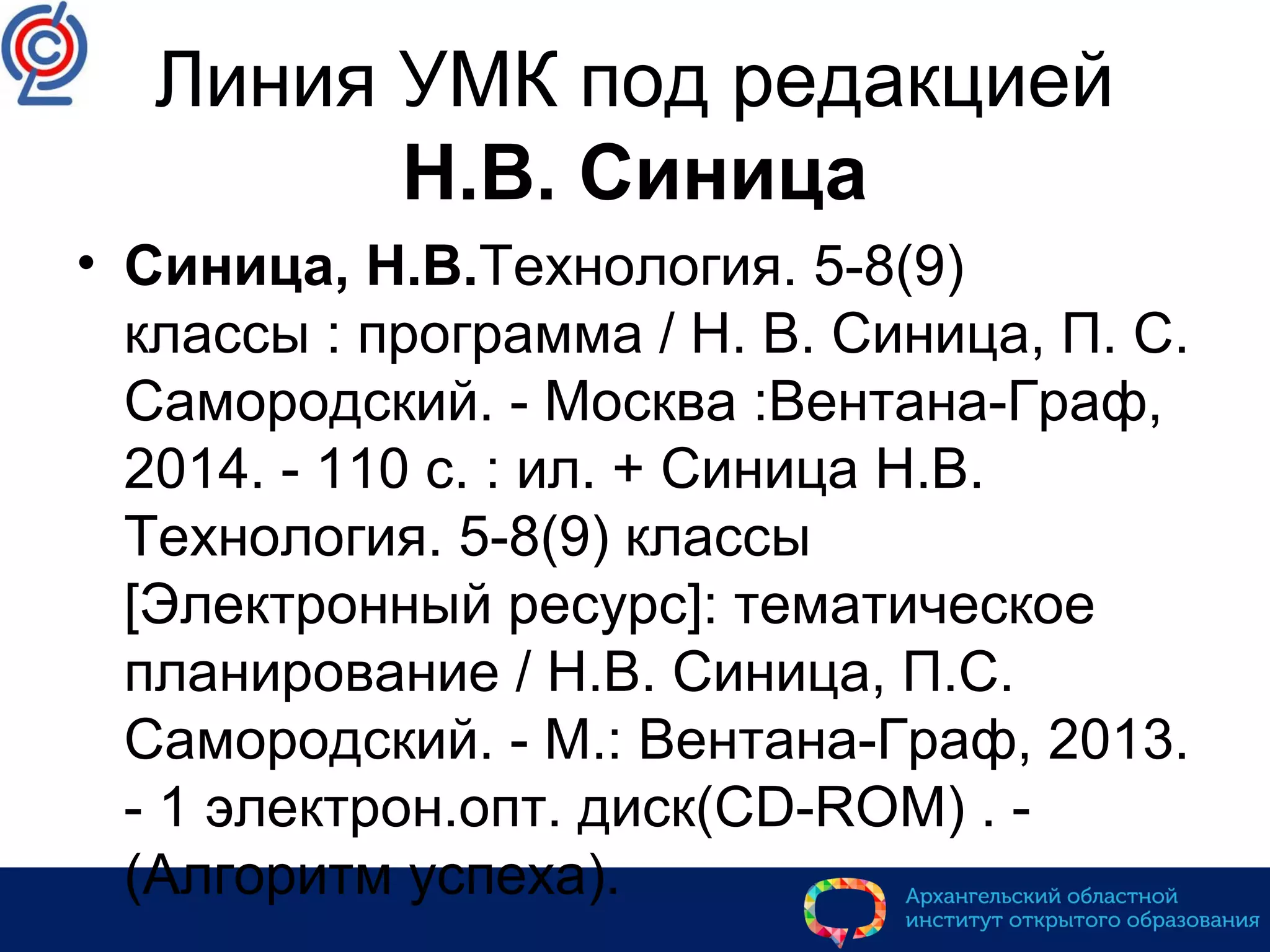 Линия УМК под редакцией
Н.В. Синица
• Синица, Н.В.Технология. 5-8(9)
классы : программа / Н. В. Синица, П. С.
Самородский. - Москва :Вентана-Граф,
2014. - 110 с. : ил. + Синица Н.В.
Технология. 5-8(9) классы
[Электронный ресурс]: тематическое
планирование / Н.В. Синица, П.С.
Самородский. - М.: Вентана-Граф, 2013.
- 1 электрон.опт. диск(CD-ROM) . -
(Алгоритм успеха).
 