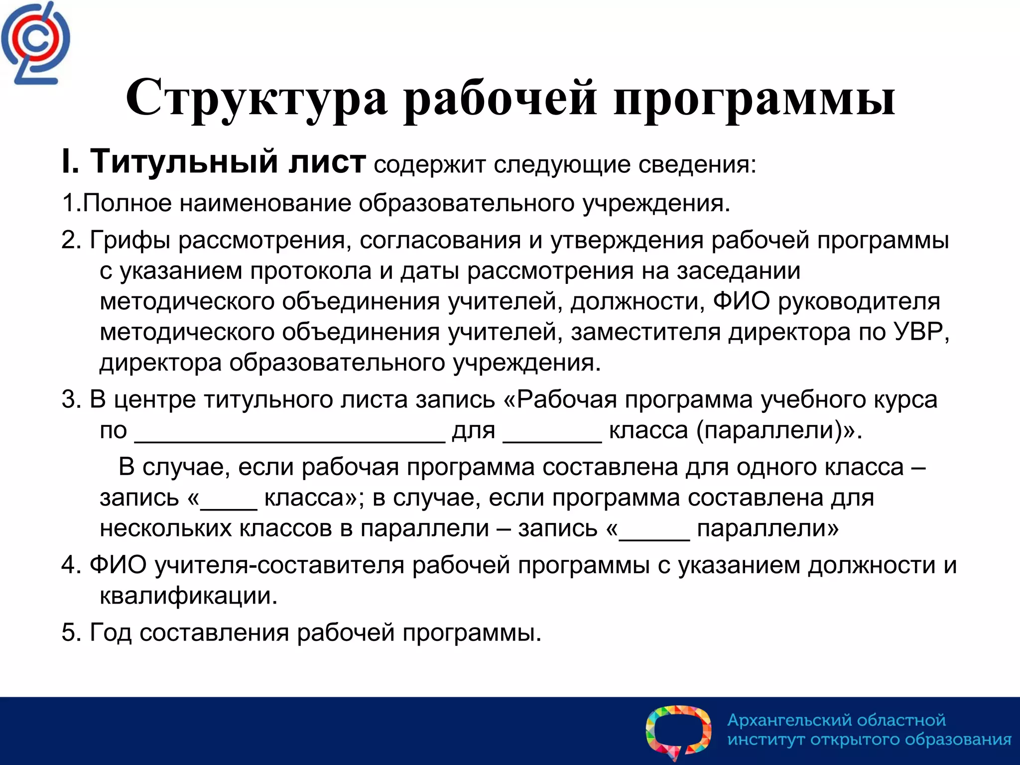 Структура рабочей программы
I. Титульный лист содержит следующие сведения:
1.Полное наименование образовательного учреждения.
2. Грифы рассмотрения, согласования и утверждения рабочей программы
с указанием протокола и даты рассмотрения на заседании
методического объединения учителей, должности, ФИО руководителя
методического объединения учителей, заместителя директора по УВР,
директора образовательного учреждения.
3. В центре титульного листа запись «Рабочая программа учебного курса
по ______________________ для _______ класса (параллели)».
В случае, если рабочая программа составлена для одного класса –
запись «____ класса»; в случае, если программа составлена для
нескольких классов в параллели – запись «_____ параллели»
4. ФИО учителя-составителя рабочей программы с указанием должности и
квалификации.
5. Год составления рабочей программы.
 