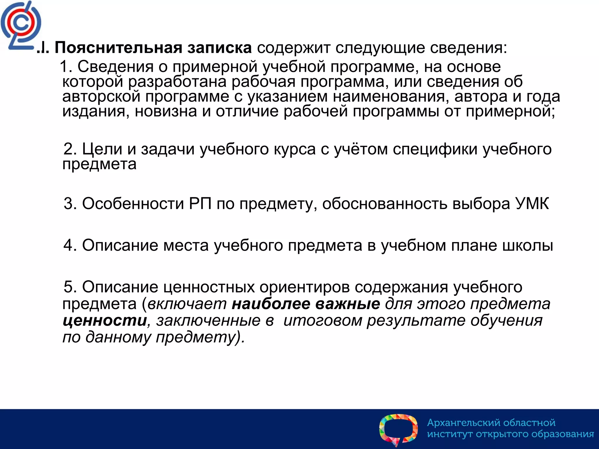 II. Пояснительная записка содержит следующие сведения:
1. Сведения о примерной учебной программе, на основе
которой разработана рабочая программа, или сведения об
авторской программе с указанием наименования, автора и года
издания, новизна и отличие рабочей программы от примерной;
2. Цели и задачи учебного курса с учётом специфики учебного
предмета
3. Особенности РП по предмету, обоснованность выбора УМК
4. Описание места учебного предмета в учебном плане школы
5. Описание ценностных ориентиров содержания учебного
предмета (включает наиболее важные для этого предмета
ценности, заключенные в итоговом результате обучения
по данному предмету).
 