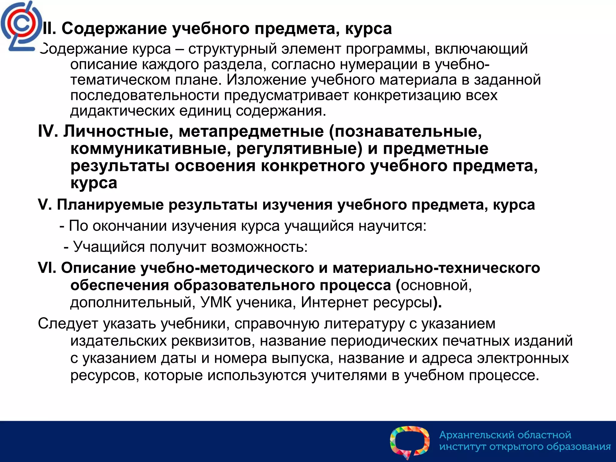 III. Содержание учебного предмета, курса
Содержание курса – структурный элемент программы, включающий
описание каждого раздела, согласно нумерации в учебно-
тематическом плане. Изложение учебного материала в заданной
последовательности предусматривает конкретизацию всех
дидактических единиц содержания.
IV. Личностные, метапредметные (познавательные,
коммуникативные, регулятивные) и предметные
результаты освоения конкретного учебного предмета,
курса
V. Планируемые результаты изучения учебного предмета, курса
- По окончании изучения курса учащийся научится:
- Учащийся получит возможность:
VI. Описание учебно-методического и материально-технического
обеспечения образовательного процесса (основной,
дополнительный, УМК ученика, Интернет ресурсы).
Следует указать учебники, справочную литературу с указанием
издательских реквизитов, название периодических печатных изданий
с указанием даты и номера выпуска, название и адреса электронных
ресурсов, которые используются учителями в учебном процессе.
 