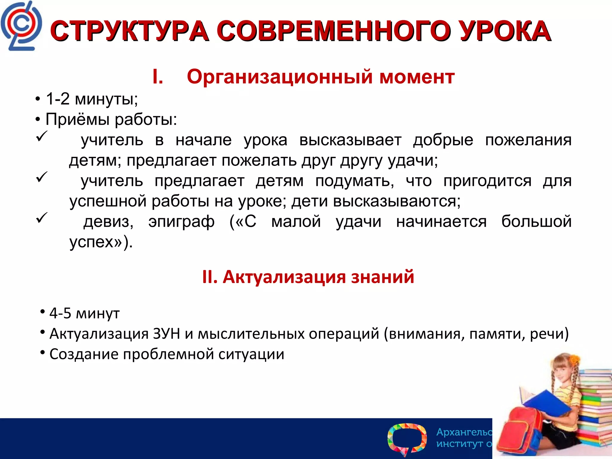 I. Организационный момент
• 1-2 минуты;
• Приёмы работы:
 учитель в начале урока высказывает добрые пожелания
детям; предлагает пожелать друг другу удачи;
 учитель предлагает детям подумать, что пригодится для
успешной работы на уроке; дети высказываются;
 девиз, эпиграф («С малой удачи начинается большой
успех»).
СТРУКТУРА СОВРЕМЕННОГО УРОКАСТРУКТУРА СОВРЕМЕННОГО УРОКА
II. Актуализация знаний
• 4-5 минут
• Актуализация ЗУН и мыслительных операций (внимания, памяти, речи)
• Создание проблемной ситуации
 