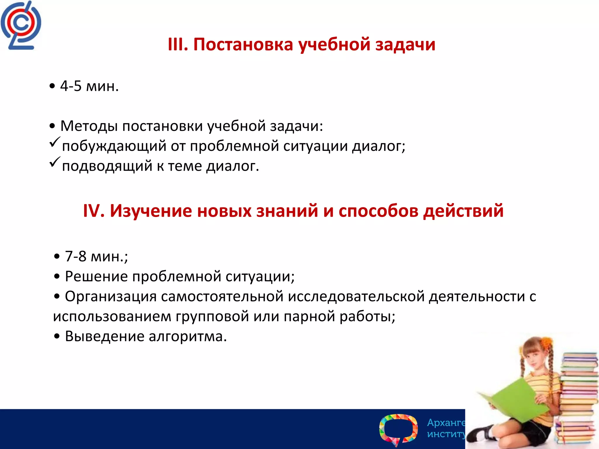 III. Постановка учебной задачи
• 4-5 мин.
• Методы постановки учебной задачи:
побуждающий от проблемной ситуации диалог;
подводящий к теме диалог.
IV. Изучение новых знаний и способов действий
• 7-8 мин.;
• Решение проблемной ситуации;
• Организация самостоятельной исследовательской деятельности с
использованием групповой или парной работы;
• Выведение алгоритма.
 