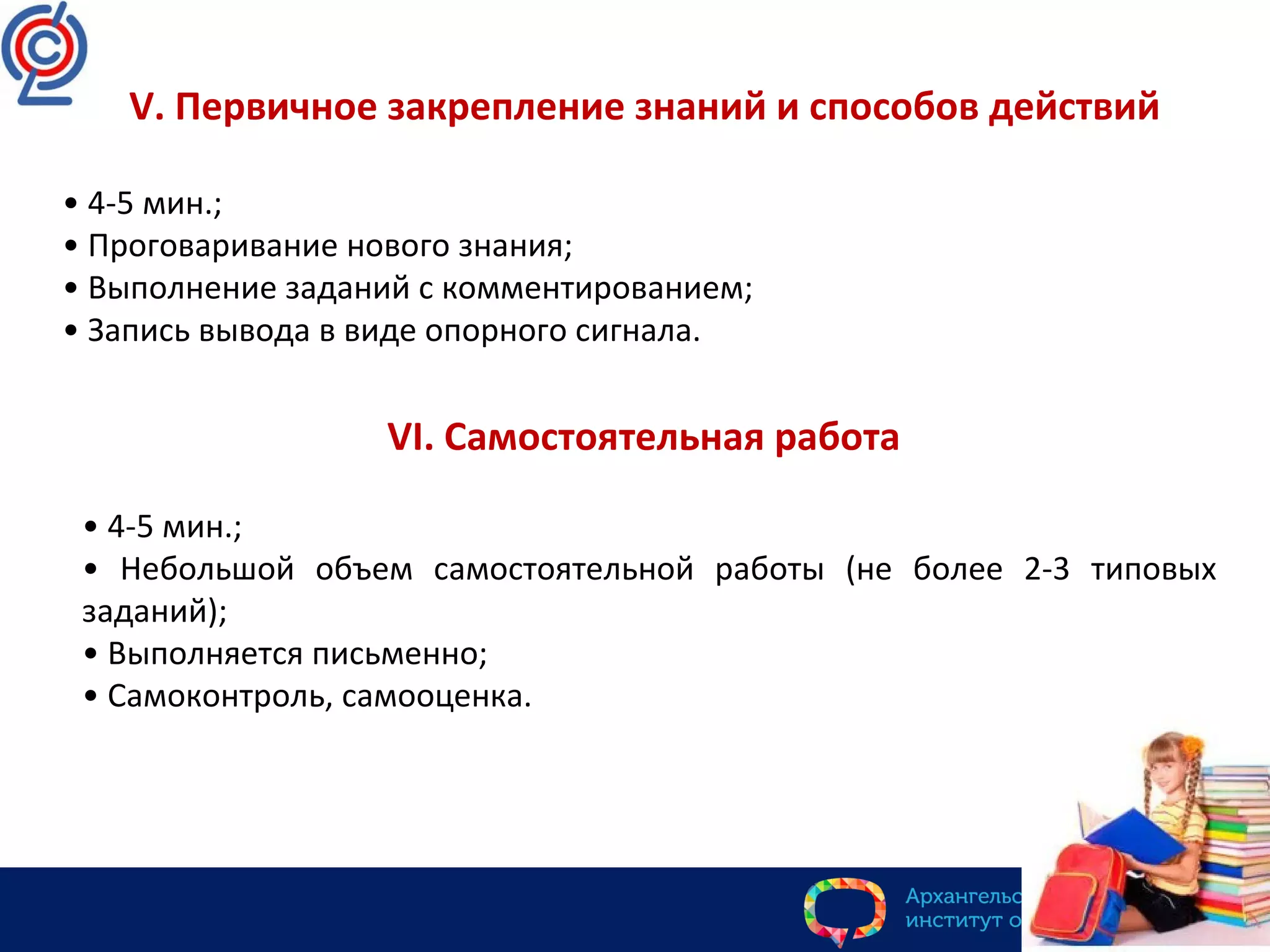 V. Первичное закрепление знаний и способов действий
• 4-5 мин.;
• Проговаривание нового знания;
• Выполнение заданий с комментированием;
• Запись вывода в виде опорного сигнала.
VI. Самостоятельная работа
• 4-5 мин.;
• Небольшой объем самостоятельной работы (не более 2-3 типовых
заданий);
• Выполняется письменно;
• Самоконтроль, самооценка.
 