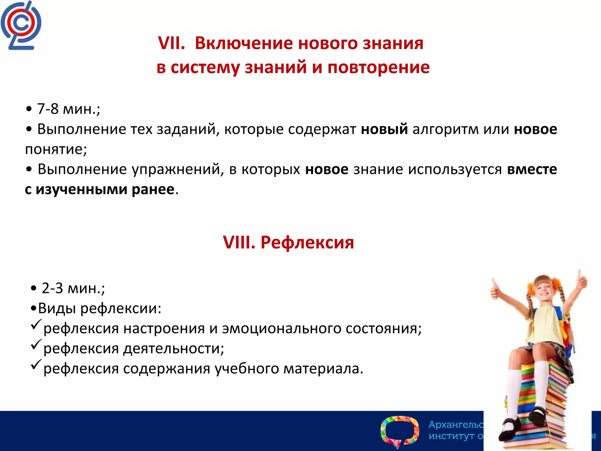 VII. Включение нового знания
в систему знаний и повторение
• 7-8 мин.;
• Выполнение тех заданий, которые содержат новый алгоритм или новое
понятие;
• Выполнение упражнений, в которых новое знание используется вместе
с изученными ранее.
VIII. Рефлексия
• 2-3 мин.;
•Виды рефлексии:
рефлексия настроения и эмоционального состояния;
рефлексия деятельности;
рефлексия содержания учебного материала.
 