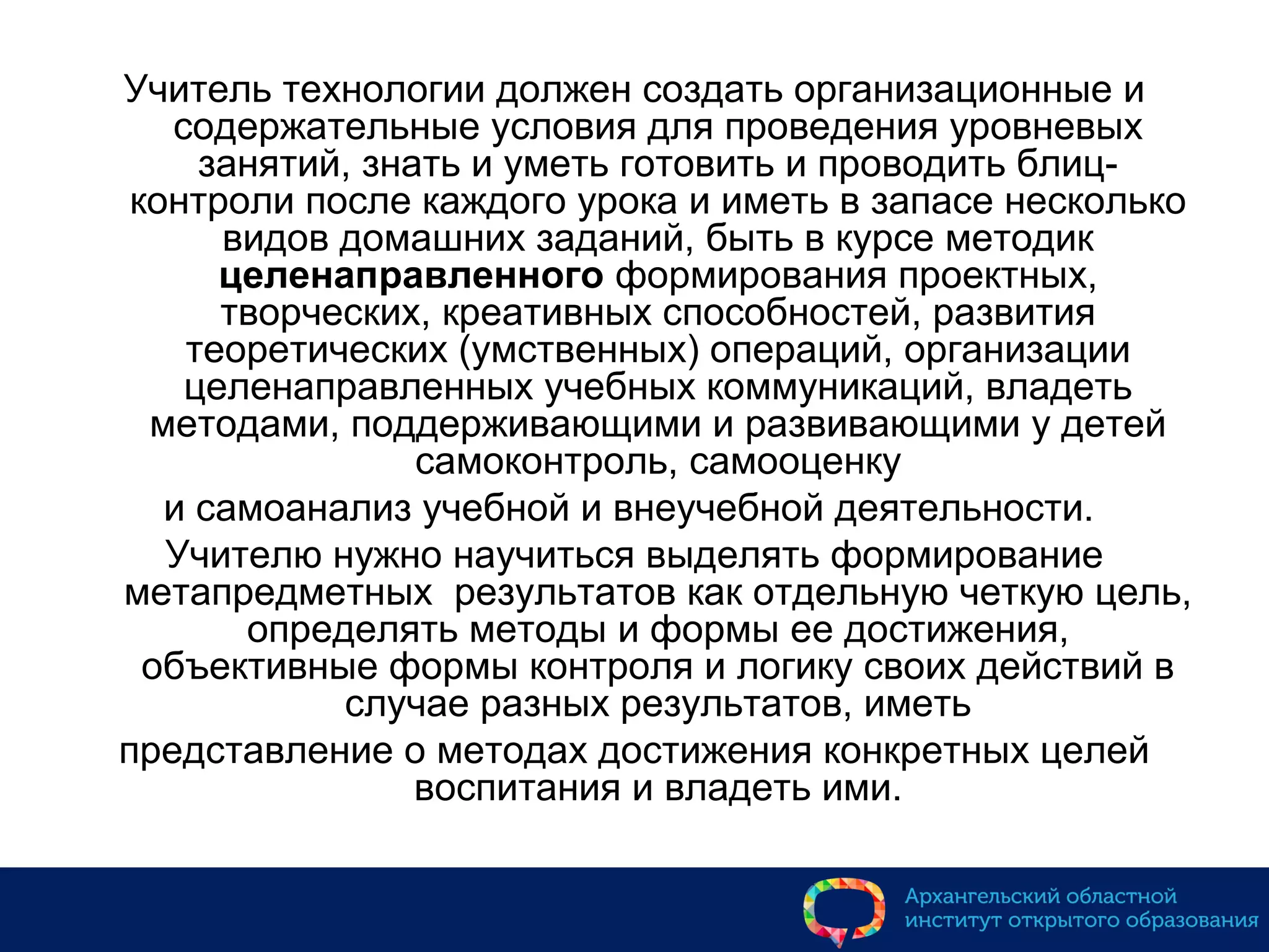 Учитель технологии должен создать организационные и
содержательные условия для проведения уровневых
занятий, знать и уметь готовить и проводить блиц-
контроли после каждого урока и иметь в запасе несколько
видов домашних заданий, быть в курсе методик
целенаправленного формирования проектных,
творческих, креативных способностей, развития
теоретических (умственных) операций, организации
целенаправленных учебных коммуникаций, владеть
методами, поддерживающими и развивающими у детей
самоконтроль, самооценку
и самоанализ учебной и внеучебной деятельности.
Учителю нужно научиться выделять формирование
метапредметных результатов как отдельную четкую цель,
определять методы и формы ее достижения,
объективные формы контроля и логику своих действий в
случае разных результатов, иметь
представление о методах достижения конкретных целей
воспитания и владеть ими.
 