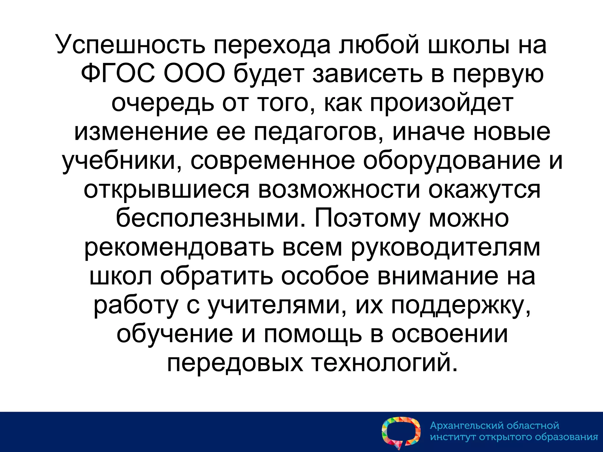 Успешность перехода любой школы на
ФГОС ООО будет зависеть в первую
очередь от того, как произойдет
изменение ее педагогов, иначе новые
учебники, современное оборудование и
открывшиеся возможности окажутся
бесполезными. Поэтому можно
рекомендовать всем руководителям
школ обратить особое внимание на
работу с учителями, их поддержку,
обучение и помощь в освоении
передовых технологий.
 