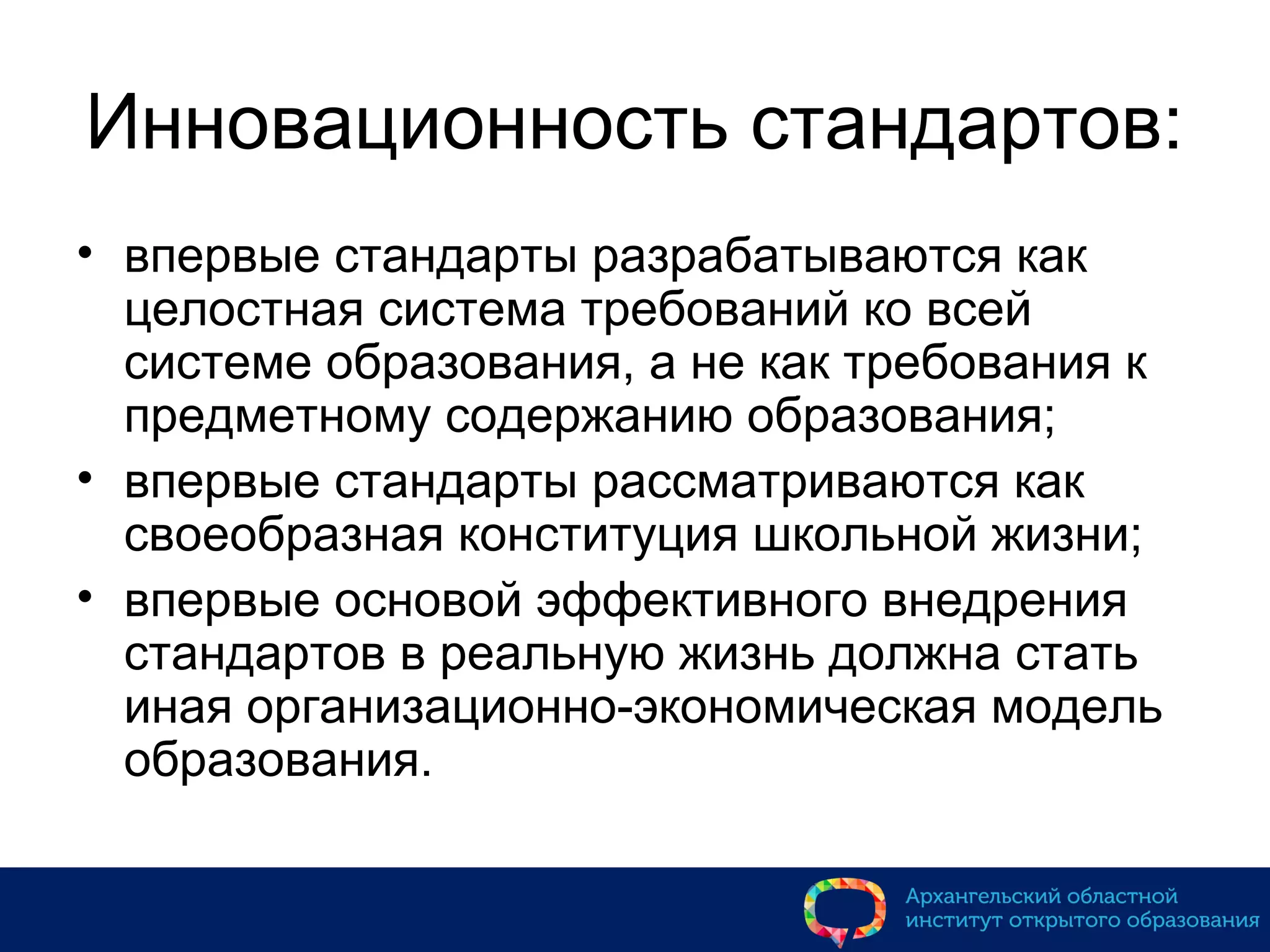 Инновационность стандартов:
• впервые стандарты разрабатываются как
целостная система требований ко всей
системе образования, а не как требования к
предметному содержанию образования;
• впервые стандарты рассматриваются как
своеобразная конституция школьной жизни;
• впервые основой эффективного внедрения
стандартов в реальную жизнь должна стать
иная организационно-экономическая модель
образования.
 