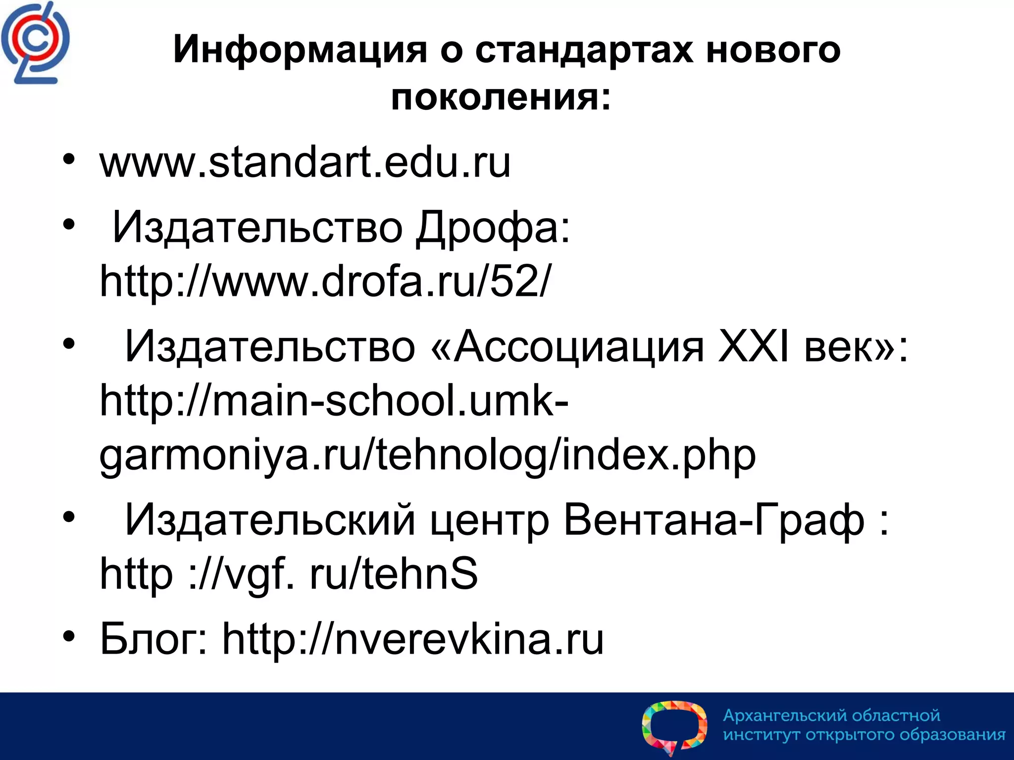 Информация о стандартах нового
поколения:
• www.standart.edu.ru
• Издательство Дрофа:
http://www.drofa.ru/52/
• Издательство «Ассоциация XXI век»:
http://main-school.umk-
garmoniya.ru/tehnolog/index.php
• Издательский центр Вентана-Граф :
http ://vgf. ru/tehnS
• Блог: http://nverevkina.ru
 
