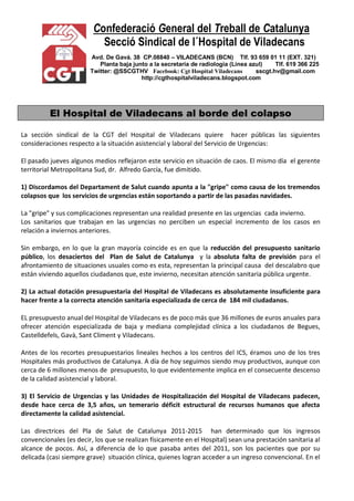 Confederació General del Treball de Catalunya
Secció Sindical de l´Hospital de Viladecans
Avd. De Gavá. 38 CP.08840 – VILADECANS (BCN) Tlf. 93 659 01 11 (EXT. 321)
Planta baja junto a la secretaría de radiología (Línea azul) Tlf. 619 366 225
Twitter: @SSCGTHV Facebook: Cgt Hospital Viladecans sscgt.hv@gmail.com
http://cgthospitalviladecans.blogspot.com
El Hospital de Viladecans al borde del colapso
La sección sindical de la CGT del Hospital de Viladecans quiere hacer públicas las siguientes
consideraciones respecto a la situación asistencial y laboral del Servicio de Urgencias:
El pasado jueves algunos medios reflejaron este servicio en situación de caos. El mismo día el gerente
territorial Metropolitana Sud, dr. Alfredo García, fue dimitido.
1) Discordamos del Departament de Salut cuando apunta a la "gripe" como causa de los tremendos
colapsos que los servicios de urgencias están soportando a partir de las pasadas navidades.
La "gripe" y sus complicaciones representan una realidad presente en las urgencias cada invierno.
Los sanitarios que trabajan en las urgencias no perciben un especial incremento de los casos en
relación a inviernos anteriores.
Sin embargo, en lo que la gran mayoría coincide es en que la reducción del presupuesto sanitario
público, los desaciertos del Plan de Salut de Catalunya y la absoluta falta de previsión para el
afrontamiento de situaciones usuales como es esta, representan la principal causa del descalabro que
están viviendo aquellos ciudadanos que, este invierno, necesitan atención sanitaria pública urgente.
2) La actual dotación presupuestaria del Hospital de Viladecans es absolutamente insuficiente para
hacer frente a la correcta atención sanitaria especializada de cerca de 184 mil ciudadanos.
EL presupuesto anual del Hospital de Viladecans es de poco más que 36 millones de euros anuales para
ofrecer atención especializada de baja y mediana complejidad clínica a los ciudadanos de Begues,
Castelldefels, Gavà, Sant Climent y Viladecans.
Antes de los recortes presupuestarios lineales hechos a los centros del ICS, éramos uno de los tres
Hospitales más productivos de Catalunya. A día de hoy seguimos siendo muy productivos, aunque con
cerca de 6 millones menos de presupuesto, lo que evidentemente implica en el consecuente descenso
de la calidad asistencial y laboral.
3) El Servicio de Urgencias y las Unidades de Hospitalización del Hospital de Viladecans padecen,
desde hace cerca de 3,5 años, un temerario déficit estructural de recursos humanos que afecta
directamente la calidad asistencial.
Las directrices del Pla de Salut de Catalunya 2011-2015 han determinado que los ingresos
convencionales (es decir, los que se realizan físicamente en el Hospital) sean una prestación sanitaria al
alcance de pocos. Así, a diferencia de lo que pasaba antes del 2011, son los pacientes que por su
delicada (casi siempre grave) situación clínica, quienes logran acceder a un ingreso convencional. En el
 