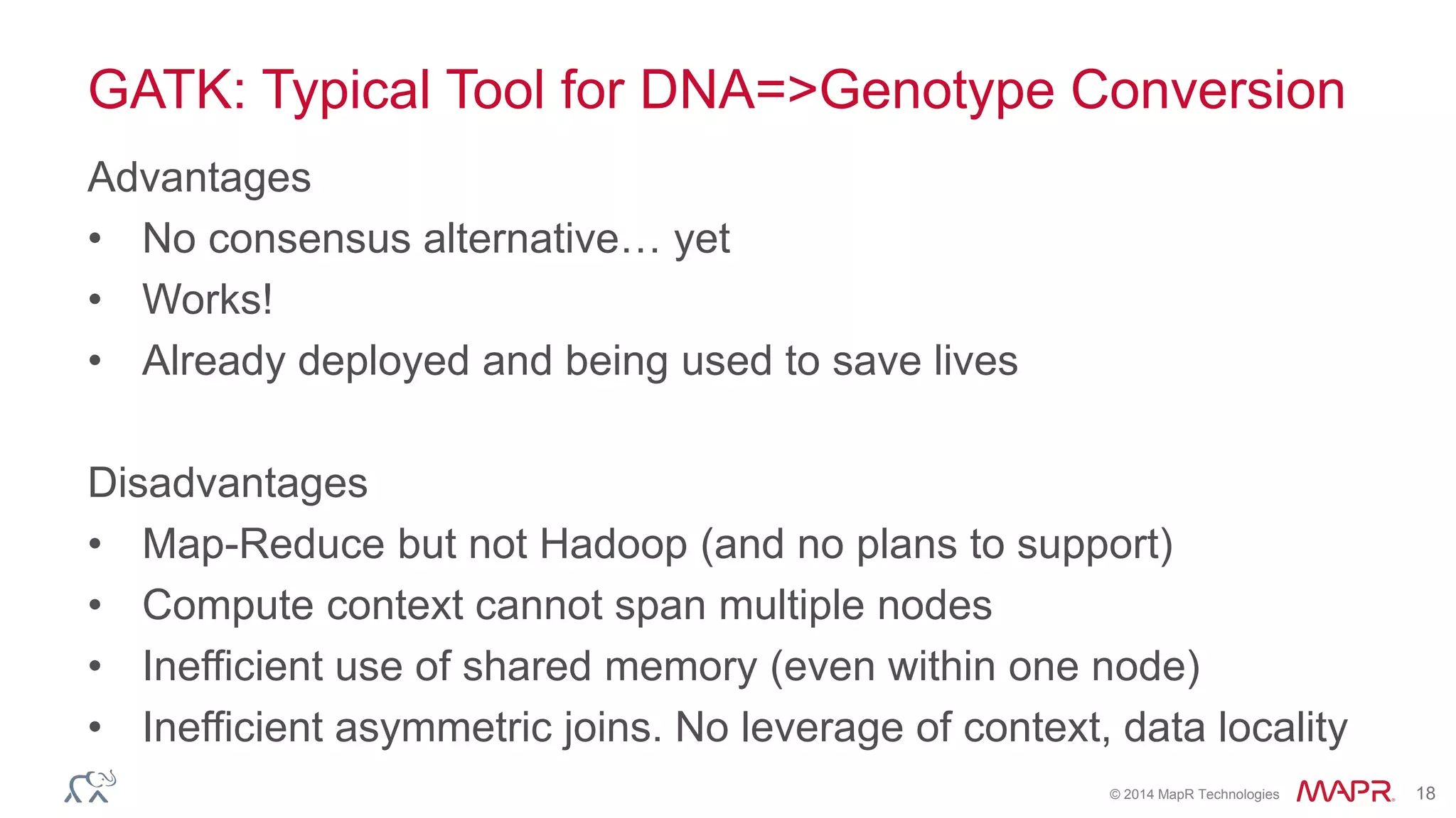 © 2014 MapR Technologies 18
GATK: Typical Tool for DNA=>Genotype Conversion
Advantages
• No consensus alternative… yet
• Works!
• Already deployed and being used to save lives
Disadvantages
• Map-Reduce but not Hadoop (and no plans to support)
• Compute context cannot span multiple nodes
• Inefficient use of shared memory (even within one node)
• Inefficient asymmetric joins. No leverage of context, data locality
 